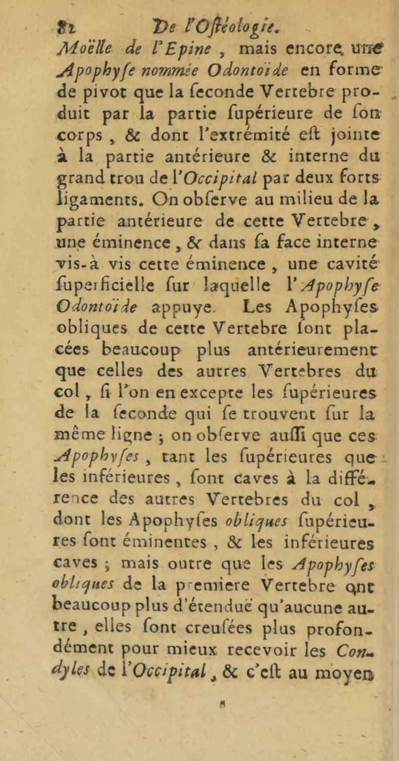 9i 7)e tOfiéologre, Aio'êUe de l’Epine , mais encore, uirff j4pophyfe nommée Odontotde en forme de pivot que la fécondé Verrebre pro- duit par la partie fupérieure de fon corps , & dont l'extrémité eft jointe à la partie antérieure & interne du grand trou de [‘Occipital par deux forts ligaments. On obferve au milieu de la partie antérieure de cette Vertebre ^ une éminence , 6c dans fa face interne vis-à vis cette éminence , une cavité fupeificielle fur laquelle \‘Apophyfe Odontoide appuyé. Les Apophyfes obliques de cette Vertebre iont pla- cées beaucoup plus antérieurement que celles des autres Vertebres du col, fi l’on en excepte les fupérieures de la fecondie qui fe trouvent fur la même ligne j on obferve aulli que ces udpophvfes ^ tant les fupérieures que . les inférieures , font caves à la diffé- rence des autres Vertebres du col , dont les Apophyfes oblicjaes fupérieu- res font éminentes , & les inférieures caves J mais outre que les Apophyfes obhcjues de la première Vertebre qnc beaucoup plus d’étendue qu’aucune au- tre , elles font creufées plus profon- dément pour mieux recevoir les Conm dyles de VOccipital ^ 6c c’eft au moyen