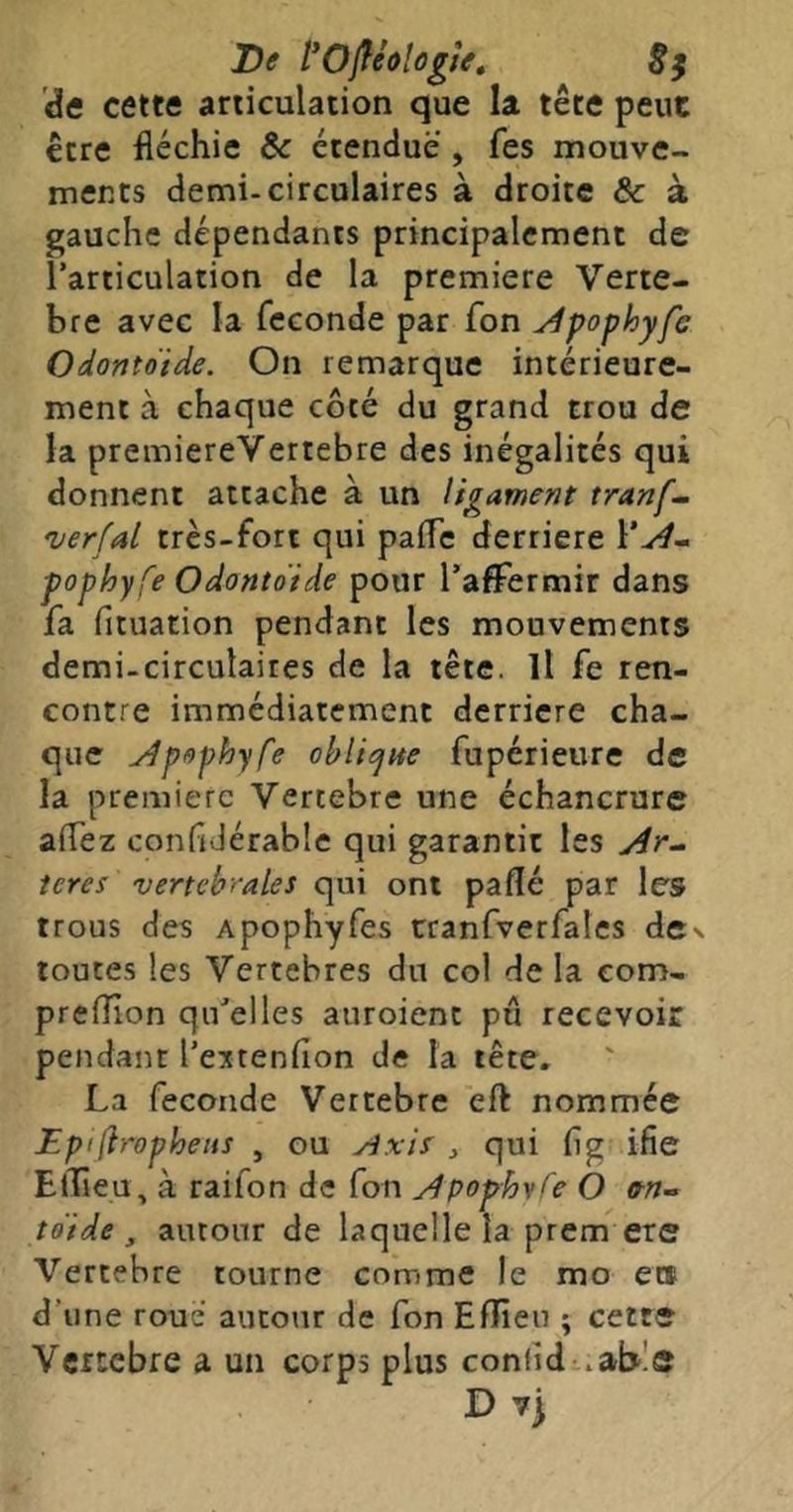 De fOf^éologte» 8$ de cette articulation que la tête peut être fléchie & étendue , fes mouve- ments demi-circulaires à droite & à gauche dépendants principalement de l’articulation de la première Verté- bré avec la fécondé par fon ^pophyfc Odontoïde. On remarque intérieure- ment à chaque côté du grand trou de la premiereVertebre des inégalités qui donnent attache à un ligament tranf- 'uerfal très-fort qui palfc derrière \*A- pophyfe Odontoïde pour l’affermir dans fa fituation pendant les mouvements demi-circulaires de la tête. Il fe ren- contre immédiatement derrière cha- que Apophyfe ohli^ite fupérieure de la première Vercebre une échancrure affez confidérable qui garantit les ieres vert chirale s qui ont paflé par les trous des Apophyfes cranfverfales dcv toutes les Vertébrés du col de la eom- preflîon qu'elles auroient pu recevoir pendant l’e^tenfion de la tête. La fécondé Vertebre eft nommée Epifirophens , ou ^ qui flg ifie ElTieu, à raifon de fon Apophvfe O (tn-> toïde , autour de laquelle la prem ere Vertebre tourne comme le mo ets d’une roué autour de fon Effieu ; cette Vertebre a un corps plus conlid .able D