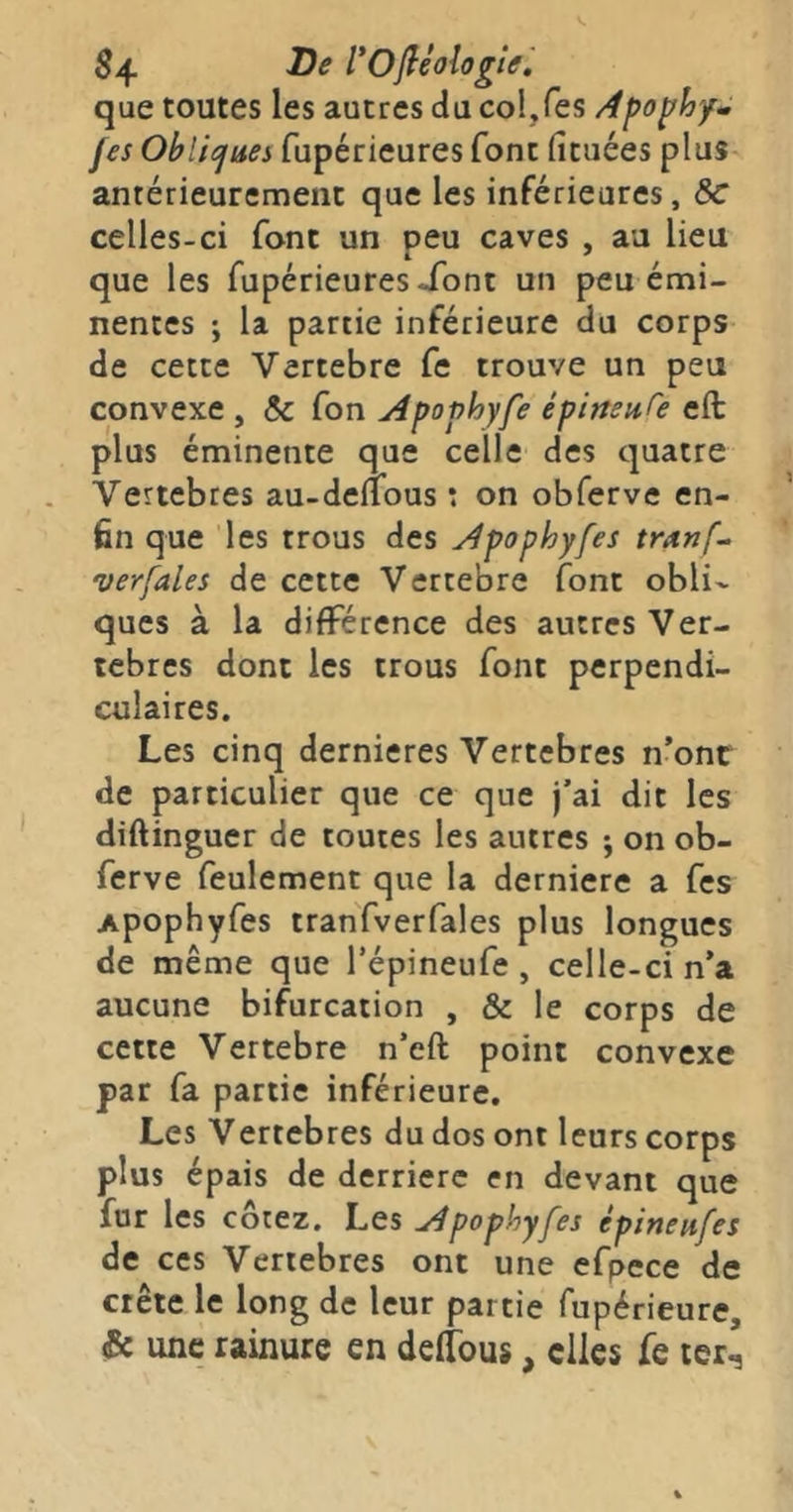 $4 l'Ofliologiâ ', que toutes les autres du col,Tes Apo^hy^ fes Obliejues fupérieures font (îtuées plus antérieurement que les inférieures, Sc celles-ci font un peu caves , au lieu que les fupérieures Xont un peu émi- nentes ; la partie inférieure du corps de cette Vertebre fe trouve un peu convexe , & fon Apophyfe épimnfe eft plus éminente que celle des quatre Vertebres au-deflous : on obferve en- fin que les trous des Apophyfes tranf^ verfales de cette Vertebre font obli- ques à la différence des autres Ver- tèbres dont les trous font perpendi- culaires. Les cinq dernieres Vertebres n’onr de particulier que ce que j’ai dit les diftinguer de toutes les autres j on ob- ferve feulement que la derniere a fes Apophyfes tranfverfales plus longues de même que l’épineufe , celle-ci n’a aucune bifurcation , & le corps de cette Vertebre n’eft point convexe par fa partie inférieure. Les Vertebres du dos ont leurs corps plus épais de derrière en devant que fur les cotez. Les apophyfes épineufes de ces Vertebres ont une efpece de crête le long de leur partie fupérieure, & une rainure en deffous, elles fe ler^