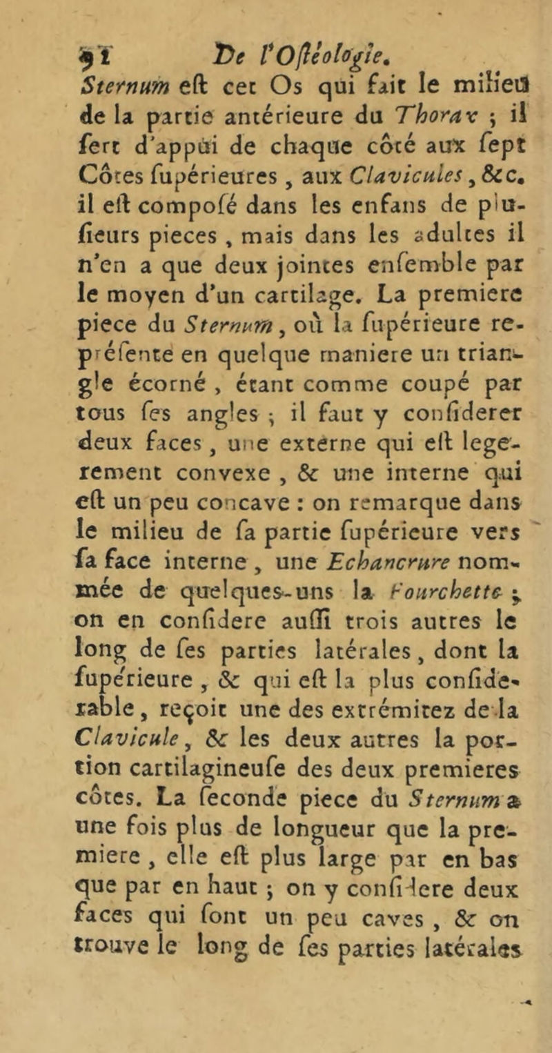 ŸOfllologie, Sternum eft cet Os qui fait le miîîeiS de la partie antérieure du Thorav ; il ferc d’appui de chaque côté aux fept Côtes fupérieures , aux Clavicules, &c. il eft compofé dans les cnfans de plu- (ieurs pièces , mais dans les adultes il n’en a que deux jointes enfemble par le moyen d’un cartilage, La première piece du Sternum, où la fupérieure re- préfente en quelque maniéré un triani- gle écorné , étant comme coupé par tous Tes angles ; il faut y confiderer deux faces, une externe qui eft légè- rement convexe , & une interne qui eft un peu concave : on remarque dans le milieu de fa partie fupérîcure vers fa face interne , une Echancrure nom- mée de quelques-uns la fourchette on en conftderc aullî trois autres le long de Tes parties latérales, dont U fuperieure , & qui eft la plus confidc-» table , reçoit une des extrémitez de la Clavicule, les deux autres la por- tion cartilagineufe des deux premières côtes. La fécondé piece du Sternum 2b une fois plus de longueur que la pre- mière , elle eft plus large par en bas que par en haut ; on y confidere deux faces qui font un peu caves , & on trouve le long de fes parties latérales