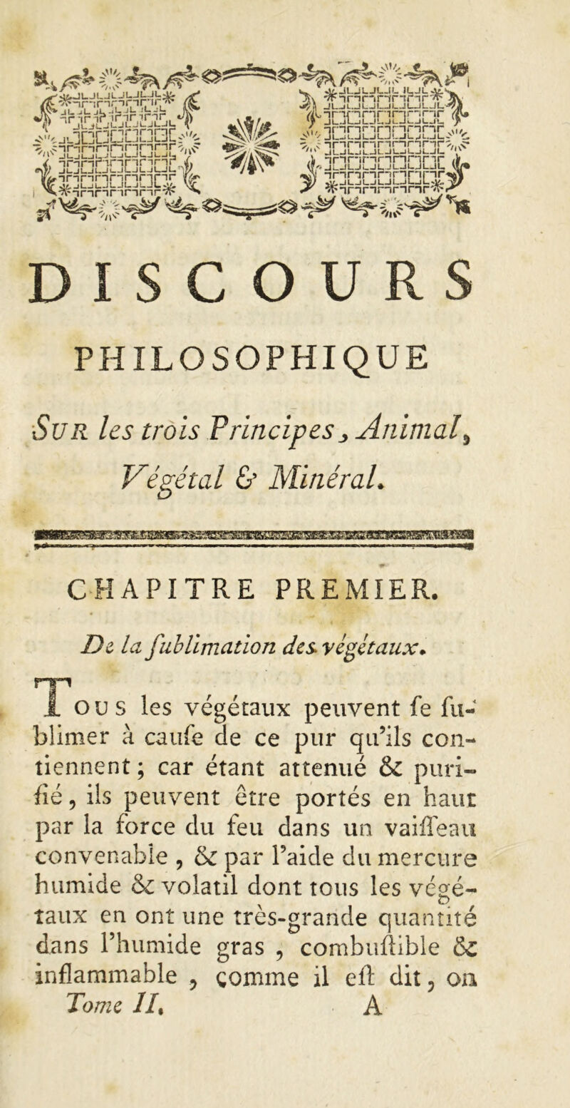 Jf -,r -,1= A Ajocbmaac^ /. -irnrnr' V'i I 11 1 L--J I • ‘-J / «w jLjuunnnag^ lemnanGEt % ^^innnnnr^ ^ S. Jf. JUJLJL.IL ILJLJf.^ Jtv winnnnrirw 11 jyS JLjLJLJI—Il—1L.JLjl-^A f nacDnnncx v JndnbrinncL 3nc3cbaDC3£3> ÎFinnnnnrfl-/ DISCOURS PHILOSOPHIQUE Sur les trois Principes j> Animal % Végétal & Minéral. CHAPITRE PREMIER. De la fublimation des végétaux. Tous les végétaux peuvent fe fu- blimer à canfe de ce pur qu’ils con- tiennent ; car étant atténué & puri- fié , ils peuvent être portés en haut par la force du feu dans un vaiiTeau convenable , & par l’aide du mercure humide &£ volatil dont tous les végé- taux en ont une tres-grande quantité dans l’humide gras , combufîible & inflammable , comme il ell dit, on