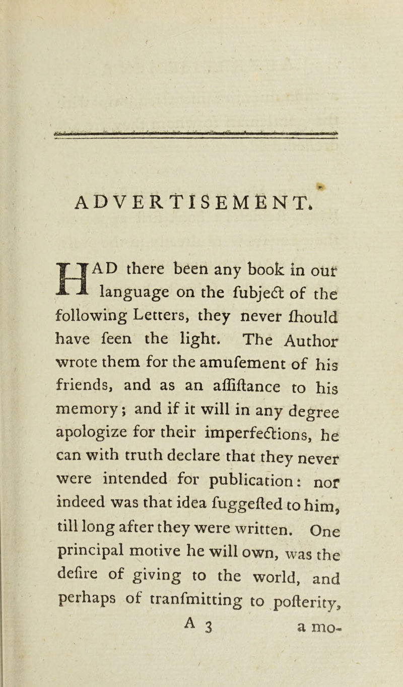 ( rn ifi ■ir-i i- ■ *■ ---■h— - ■ --- ADVERTISEMENT* HAD there been any book in out: language on the fubjed of the following Letters, they never Ihould have feen the light. The Author wrote them for the amufement of his friends, and as an affiftance to his memory; and if it will in any degree apologize for their imperfedions, he can with truth declare that they never were intended for publication: nor indeed was that idea fuggefled to him, till long after they were written. One principal motive he will own, was the delire of giving to the world, and perhaps of tranfmitting to pofterity, ^3 a mo-