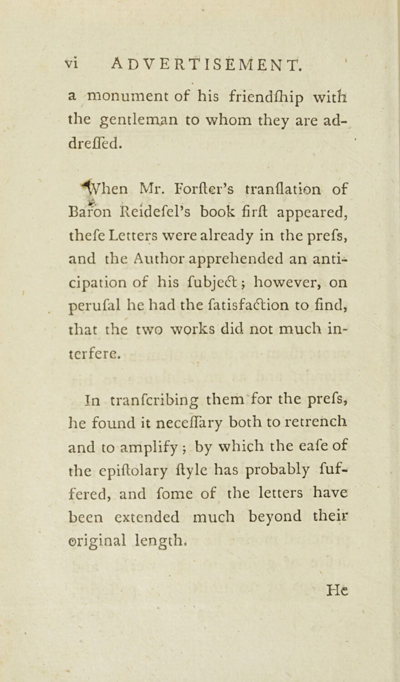 a monument of his friendfhip with the gentleman to whom they are ad- drefied. tVhen Mr. Forfter’s tranflation of Baron Reidefel’s book firft appeared, thefe Letters were already in the prefs, and the Author apprehended an anti- cipation of his fubjccR; however, on perufal he had the fatisfaftion to find, that the two works did not much in- terfere. In tranferibing them for the prefs, he found it neceflary both to retrench and to amplify ; by which the eafe of the cpiftolary ftyle has probably fuf- fered, and fome of the letters have been extended much beyond their original length. He