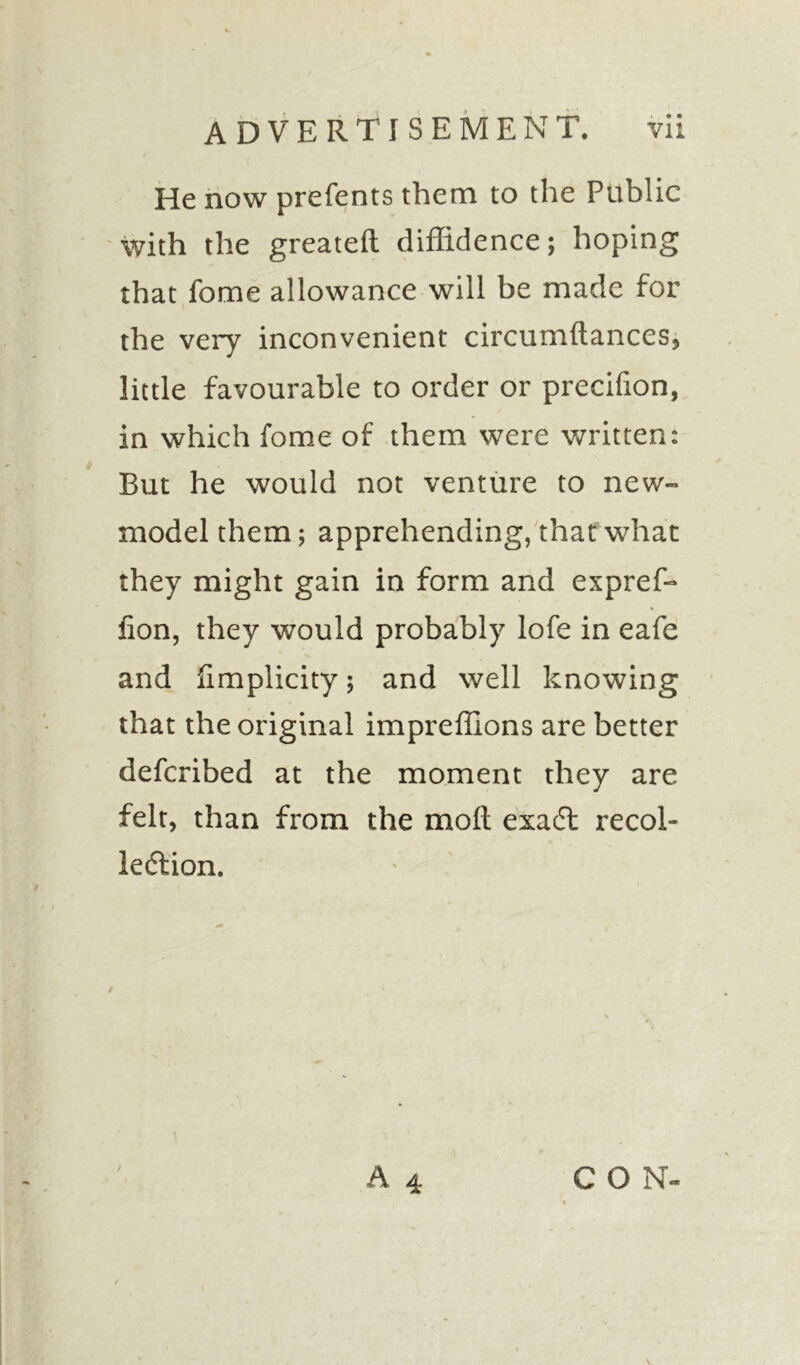 He now prefents them to the Public with the greateft diffidence; hoping that fome allowance will be made for the very inconvenient circumftances, little favourable to order or precifion, in which fome of them were written: But he would not venture to new- model them; apprehending, that what they might gain in form and expref- lion, they would probably lofe in eafe and limplicity; and well knowing that the original imprefllons are better defcribed at the moment they are felt, than from the moil exact recol- lection. A 4 CON-