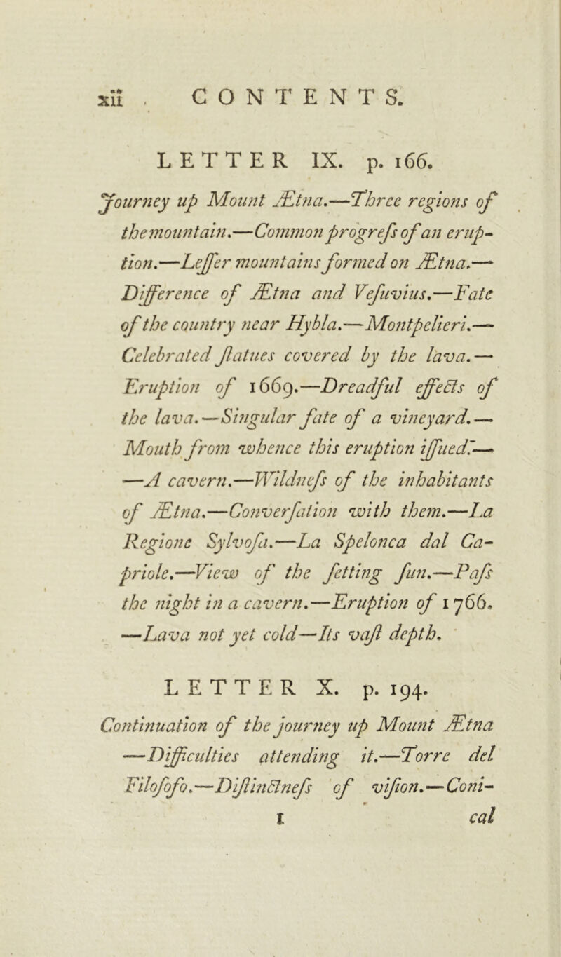 LETTER IX. p. 166. 'journey up Mount JEtna.—'Three regions of themountain.—Common progrefs of an erup- tion.—Leffer mountains formed on JEtna.— Difference of JEtna and Vefuvius.—Fate of the country near Hybla.—Montpelieri.— Celebrated fatues covered by the lava.— Eruption of 1669.—Dreadful effects of the lava.—Singular fate of a vineyard.— Mouth from whence this eruption iffuedi— —A cavern.—Wildnefs of the inhabitants of JEtna.—Converfation with them.—La Regione Sylvofa.—La Spelonca dal Ca- priole.—View of the fetting fun.—Pafs the night in a cavern.—Eruption of 1766. —Lava not yet cold—Its vajl depth. LETTER X. p. 194. Continuation of the journey up Mount JEtna —Difficulties attending it.—Torre del Filofofo.—DifinBnefs of vifion.—Coni- I cal