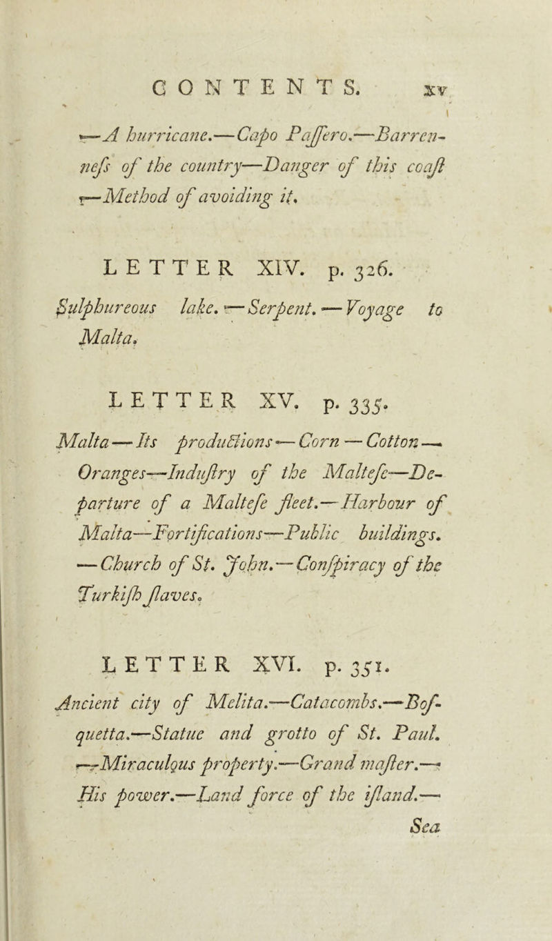*~—A hurricane,—Capo Paffero,—Barren- /z^/x 0/' the country—Danger of this coaf ?—Method of avoiding it\ LETTER XIV. p. 326. Sulphureous lake, -— Serpent, •— Voyage to Malta. LETTER XV. p. 335. Malta — 7/x productions — £79/tz — Cotton —* Oranges-—Indufry of the Maltefc-—Zte- parture of a Maltefe feet.—Harbour of Malt a—Fortifications—Public buildings. — Church of St. John. — Conspiracy of the Turkijh faveso LETTER XVI. p.351. Ancient city of Melita.—Catacombs.— quetta.—Statue and grotto of St, Paul. Miraculgus property.—Grand mafer.—- # v iZ/x power,—Land force of the if and,— Sea