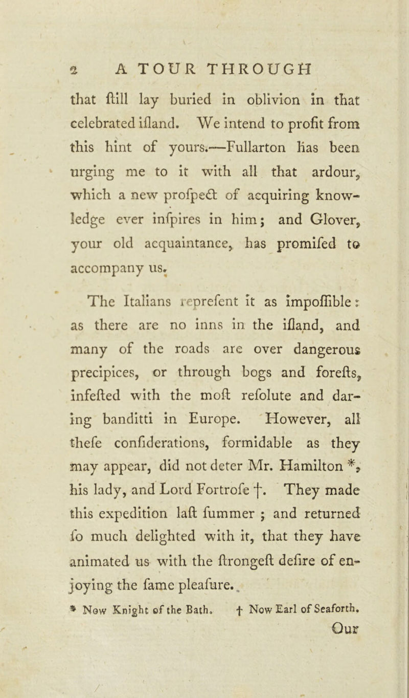 that flill lay buried in oblivion in that celebrated ifland. We intend to profit from this hint of yours.-—Fullarton has been urging me to it with all that ardour, which a new profpedl of acquiring know- ledge ever infpires in him; and Glover, your old acquaintance, has promifed to accompany us. The Italians reprefent it as impofiible r as there are no inns in the ifland, and many of the roads are over dangerous precipices, or through bogs and forefts, infefted with the mod refolute and dar- ing banditti in Europe. However, all thefe confiderations, formidable as they may appear, did not deter Mr. Hamilton his lady, and Lord Fortrofe j~. They made this expedition laft fummer ; and returned fo much delighted with it, that they have animated us with the ftrongeft defire of en- joying the fame pleafure.. * Now Knight of the Bath. f Now Earl ofSeaforth. Our I • - '