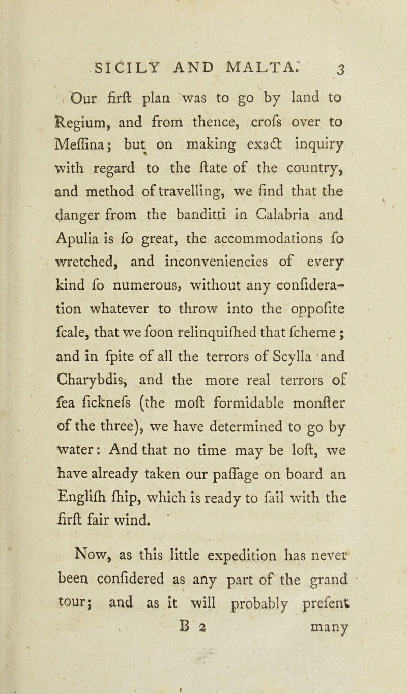 Our firft plan was to go by land to Regium, and from thence, crofs over to Meffina; but on making exadd inquiry with regard to the ftate of the country, and method of travelling, we find that the danger from the banditti in Calabria and Apulia is fo great, the accommodations fo wretched, and inconveniencies of every kind fo numerous, without any confidera- lion whatever to throw into the oppofite fcale, that we foon relinquished that fcheme ; and in fpite of all the terrors of Scylla and Charybdis, and the more real terrors of fea ficknefs (the moft formidable monfler of the three), we have determined to go by water: And that no time may be loft, we have already taken our paflage on board an Englifh Ship, which is ready to fail with the firft fair wind. Now, as this little expedition has never been confidered as any part of the grand tour; and as it will probably prefent; v B 2 many