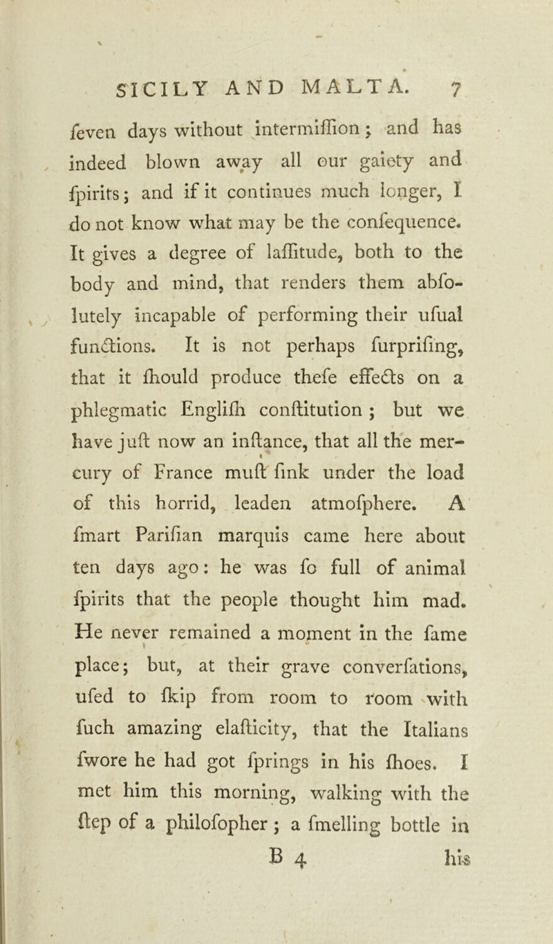 feven days without intermiffion; and has indeed blown away all our gaiety and fpirits; and if it continues much longer, I do not know what may be the confequence. It gives a degree of laffitude, both to the body and mind, that renders them abfo- lutely incapable of performing their ufual functions. It is not perhaps furprifing, that it fhould produce thefe effects on a phlegmatic Englifh conftitution ; but we have juft now an inftance, that all the mer- cury of France muft fmk under the load of this horrid, leaden atmofphere. A fmart Parifian marquis came here about ten days ago: he was fo full of animal fpirits that the people thought him mad. He never remained a moment in the fame ' » * place; but, at their grave converfations, ufed to fkip from room to room with fuch amazing elafticity, that the Italians fwore he had got fprings in his fhoes. I met him this morning, walking with the ftep of a philofopher ; a fmelling bottle in B 4 his