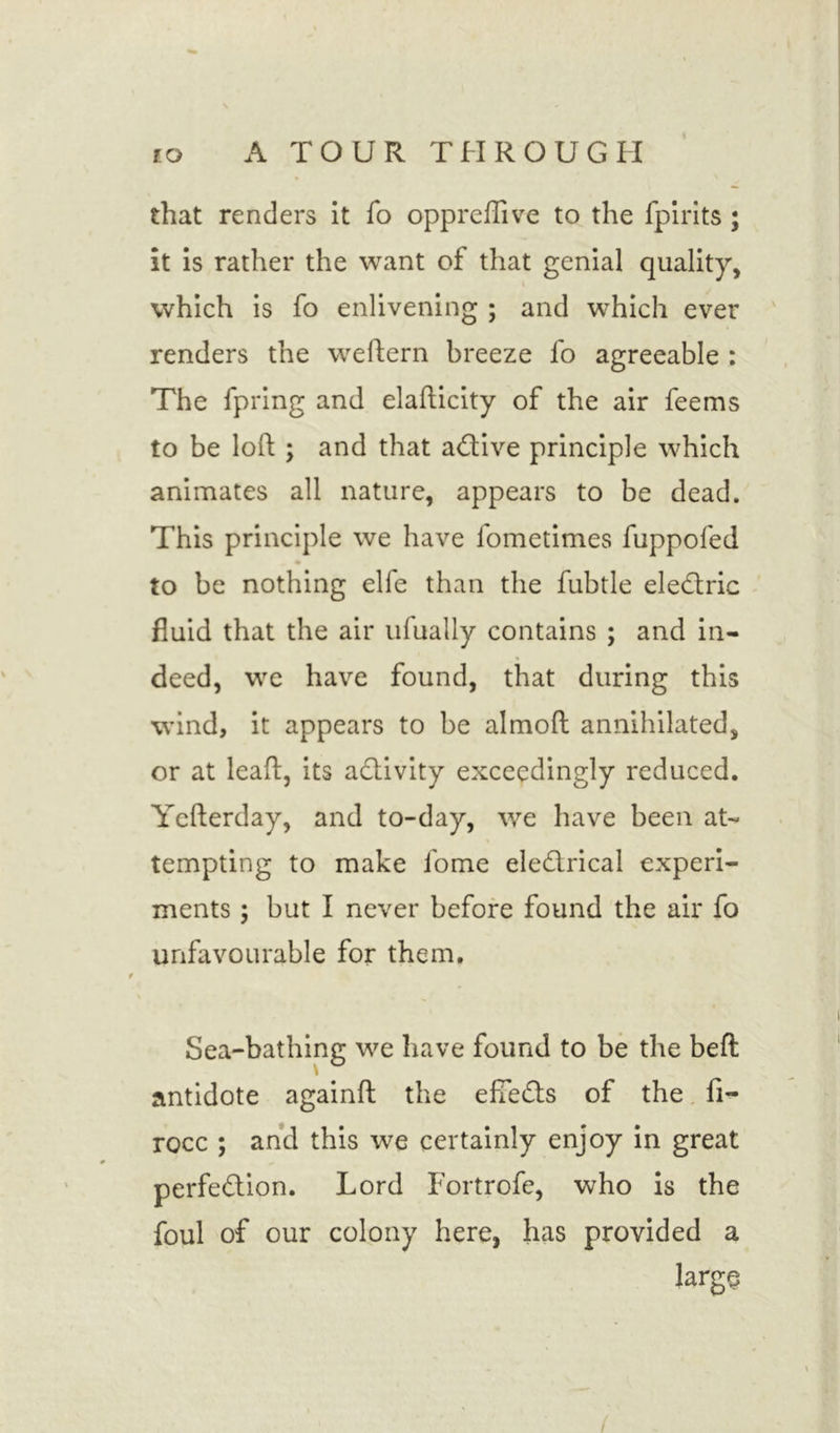 that renders it fo oppreffive to the fpirits ; it is rather the want of that genial quality, which is fo enlivening ; and which ever renders the weftern breeze fo agreeable : The fpring and elafticity of the air feems to be loft ; and that active principle which animates all nature, appears to be dead. This principle we have fometimes fuppofed to be nothing elfe than the fubtle eledtric fluid that the air ufually contains ; and in- deed, we have found, that during this wind, it appears to be almoft annihilated, or at lead:, its activity exceedingly reduced. Yefterday, and to-day, we have been at- tempting to make fome eledtrical experi- ments ; but I never before found the air fo unfavourable for them. Sea-bathing we have found to be the bell: antidote againft the efTedts of the fi- rocc ; and this we certainly enjoy in great perfedtion. Lord Fortrofe, who is the foul of our colony here, has provided a largo /