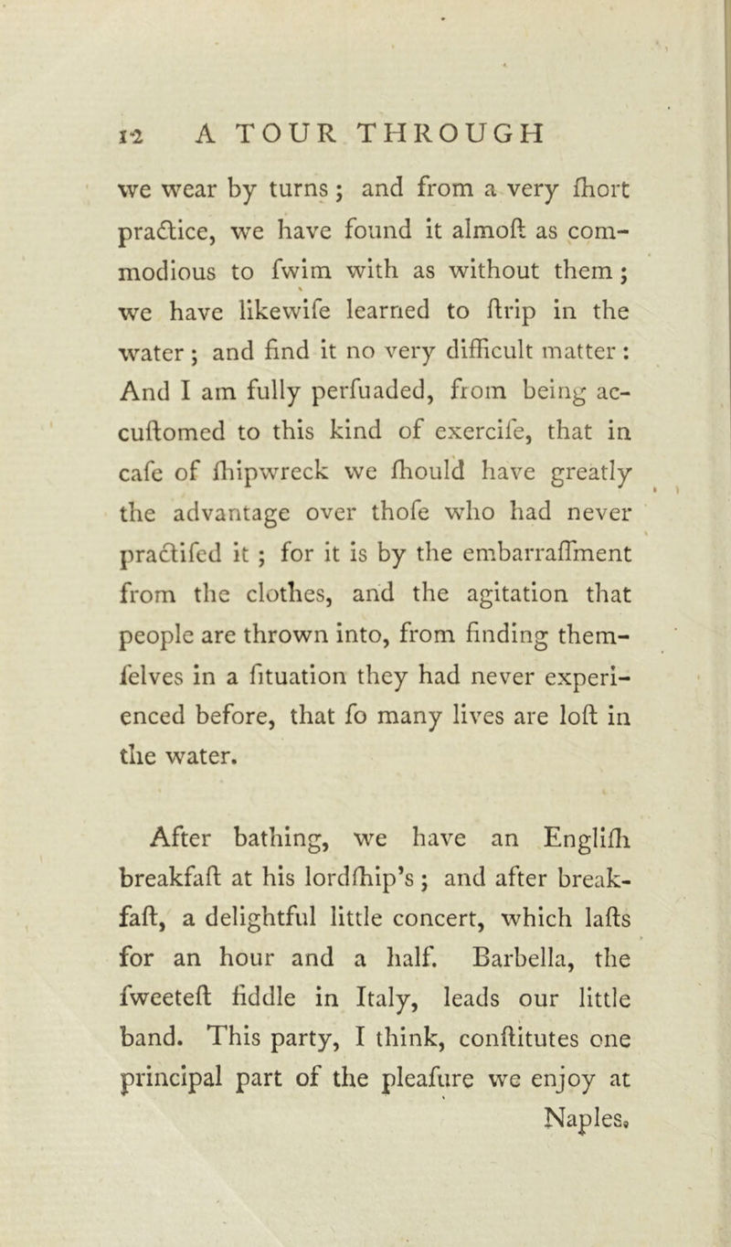 we wear by turns; and from a very fhort practice, we have found it almoft as com- modious to fvvim with as without them; % we have likewife learned to ftrip in the water ; and find it no very difficult matter : And I am fully perfuaded, from being ac- cuftomed to this kind of exerciie, that in cafe of fhipwreck we fhould have greatly the advantage over thofe who had never practifed it ; for it is by the embarraflment from the clothes, and the agitation that people are thrown into, from finding them- felves in a fituation they had never experi- enced before, that fo many lives are loft in the water. After bathing, we have an Englifti breakfaft at his lordfhip’s ; and after break- faft, a delightful little concert, which lafts for an hour and a half. Barbella, the fweeteft fiddle in Italy, leads our little band. This party, I think, conftitutes one principal part of the pleafure we enjoy at Naples,