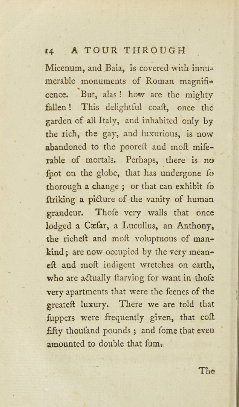 Micenum, and Baia, is covered with innu- merable monuments of Roman magnifi- % cence. Bur, alas ! how are the mighty fallen l This delightful coaft, once the garden of all Italy, and inhabited only by the rich, the gay, and luxurious, is now abandoned to the pooreft and moft mife- rable of mortals. Perhaps, there is no fpot on the globe, that has undergone fo thorough a change ; or that can exhibit fo linking a pidlure of the vanity of human grandeur. Thofe very walls that once lodged a Caefar, a Lucullus, an Anthony, the richefl and moft voluptuous of man- kind ; are now occupied by the very mean- eft and moft indigent wretches on earth, who are actually ftarving for want in thofe very apartments that were the feenes of the greateft luxury. There we are told that fuppers were frequently given, that coft fifty thoufand pounds ; and fome that even amounted to double that film* The