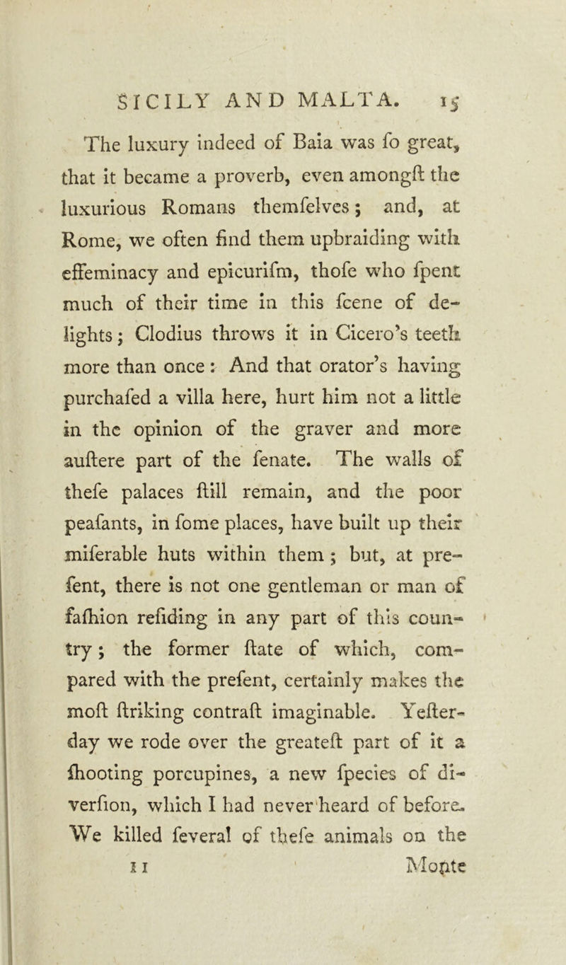 The luxury indeed of Baia was fo great, that it became a proverb, even amongft the luxurious Romans themfelves; and, at Rome, we often find them upbraiding with effeminacy and epicurifm, thofe who fpent much of their time in this fcene of de- lights ; Clodius throws it in Cicero’s teeth more than once : And that orator’s having purchafed a villa here, hurt him not a little in the opinion of the graver and more auflere part of the fenate. The walls of ihefe palaces flill remain, and the poor peafants, in fome places, have built up their miferable huts within them ; but, at pre- fent, there is not one gentleman or man of fafhion refiding in any part of this coun- try ; the former hate of which, com- pared with the prefent, certainly makes the moll Unking contrail imaginable, Yeller- day we rode over the greatell part of it a {hooting porcupines, a new fpecies of di- verfion, which I had never heard of before. We killed feveral of thefe animals on the 11 ' Mopte