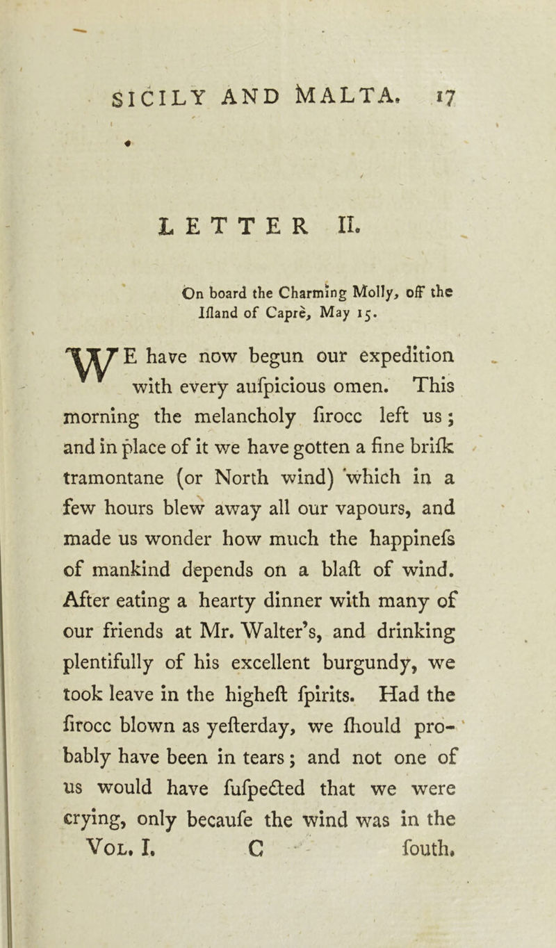I # LETTER II. On board the Charming Molly, off the Ifland of Capre, May 15. W E have now begun our expedition with every aufpicious omen. This morning the melancholy firocc left us; and in place of it we have gotten a fine brifk tramontane (or North wind) which in a few hours blew away all our vapours, and made us wonder how much the happinefs of mankind depends on a blaft of wind. After eating a hearty dinner with many of our friends at Mr. Walter’s, and drinking plentifully of his excellent burgundy, we took leave in the higheft fpirits. Had the firocc blown as yefterday, we fhould pro- ‘ bably have been in tears; and not one of us would have fufpe&amp;ed that we were crying, only becaufe the wind was in the Vol. I, C fouth.