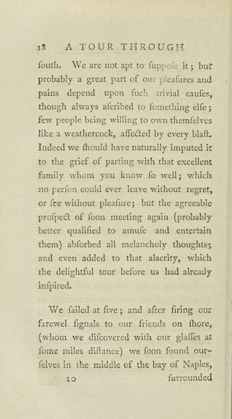 fouth. We are not apt to fuppofe it; bur probably a great part of our pleafures and pains depend upon fuch trivial caufes, though always afcribed to fomething elfe; few people being willing to own themfelves like a weathercock, affedtcd by every blafL Indeed we fhould have naturally imputed it to the grief of parting with that excellent family whom you know fo well; which no perfon could ever leave without regret, i or fee without pleafure; but the agreeable profpeft of foon meeting again (probably better qualified to amufe and entertain them) abforbed ail melancholy thoughts-; and even added to that alacrity, which the delightful tour before us had already infpired. We failed at five; and after firing our farewel fignals to our friends on fhore, (whom we difeovered with our glafles at fome miles diftance) we foon found our- felves in the middle of the bay of Naples, io furrounded