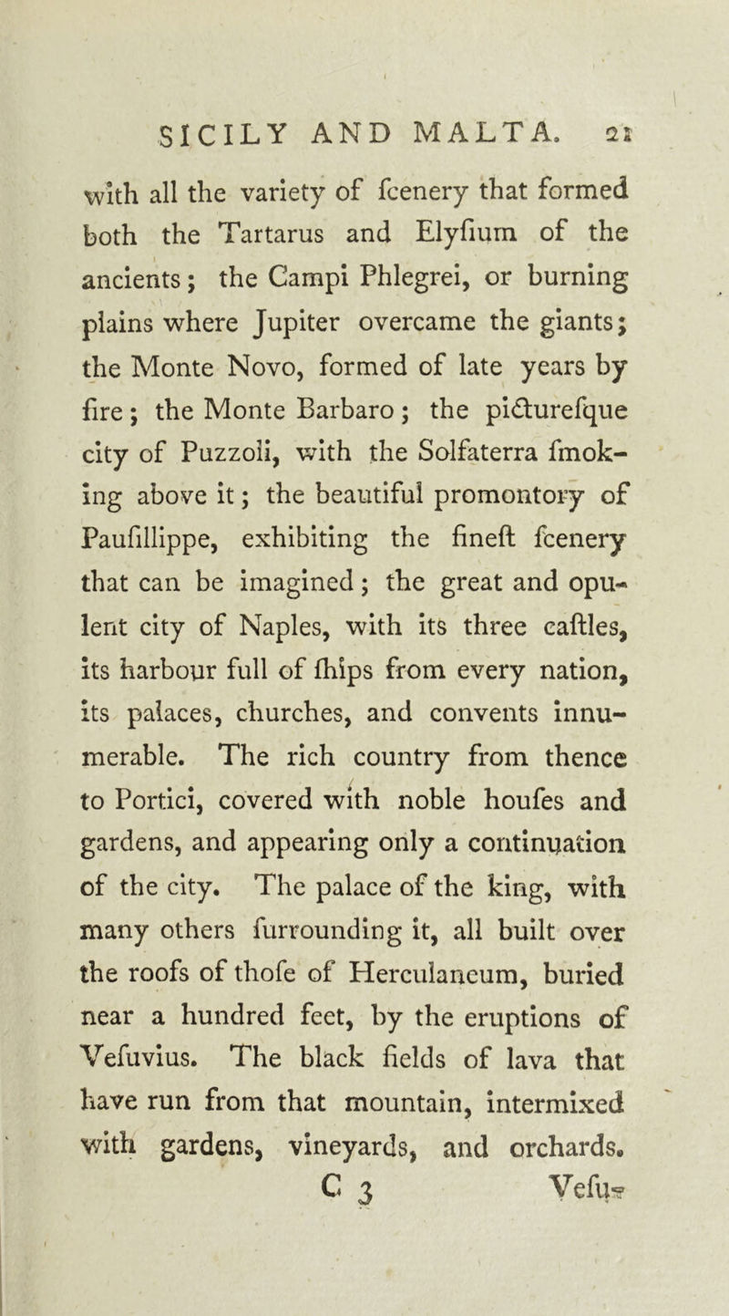 with all the variety of fcenery that formed both the Tartarus and Elyfium of the 1 ancients; the Campi Phlegrei, or burning plains where Jupiter overcame the giants; the Monte Novo, formed of late years by fire ; the Monte Barbaro ; the pi&amp;urefque city of Puzzoli, with the Solfaterra fmok- ing above it; the beautiful promontory of Paufillippe, exhibiting the fineft fcenery that can be imagined; the great and opu- lent city of Naples, with its three caftles, its harbour full of fhips from every nation, its palaces, churches, and convents innu- merable. The rich country from thence to Portici, covered with noble houfes and gardens, and appearing only a continuation of the city. The palace of the king, with many others furrounding it, all built over the roofs of thofe of Herculaneum, buried near a hundred feet, by the eruptions of Vefuvius. The black fields of lava that have run from that mountain, intermixed with gardens, vineyards, and orchards. C 3 Vefu*