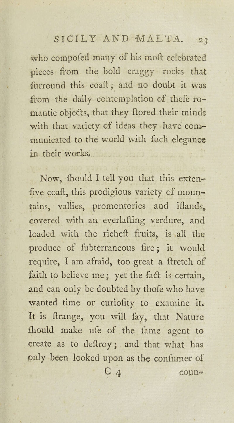 who compofed many of his moft celebrated pieces from the bold craggy rocks that furround this coafc; and no doubt it was from the daily contemplation of thefe ro- mantic objeds, that they ftored their minds with that variety of ideas they have com- municated to the world with fuch elegance in their works. Now, fhould I tell you that this exten- five coaft, this prodigious variety of moun- tains, vallies, promontories and iflands, covered with an everlafting verdure, and loaded with the richeft fruits, is all the produce of fubterraneous fire; it would require, I am afraid, too great a ftretch of faith to believe me; yet the fad is certain, and can only be doubted by thofe who have wanted time or curiofity to examine it. It is ftrange, you will fay, that Nature fhould make ufe of the fame agent to create as to deftroy; and that what has only been looked upon as the confumer of C 4 covin*