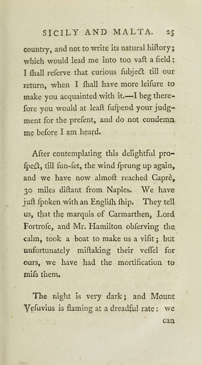 country, and not to write its natural hiftory; which would lead me into too vaft a field; I fhall referve that curious fubjeft till our return, when I fhall have more leifure to make you acquainted with it.—I beg there- fore you would at leaf! fufpend your judg- ment for the prefent, and do not condemn me before I am heard. After contemplating this delightful pro- fpe£t, till fun-fet, the wind fprung up again, and we have now almoft reached Capre, 30 miles diftant from Naples. We have juft fpoken with an Englifh fhip. They tell us, that the marquis of Carmarthen, Lord Fortrofe, and Mr. Hamilton obferving the calm, took a boat to make us a vifit; but unfortunately miftaking their veflfel for ours, we have had the mortification to mifs them. The night is very dark; and Mount Yefavius is flaming at a dreadful rate: we can