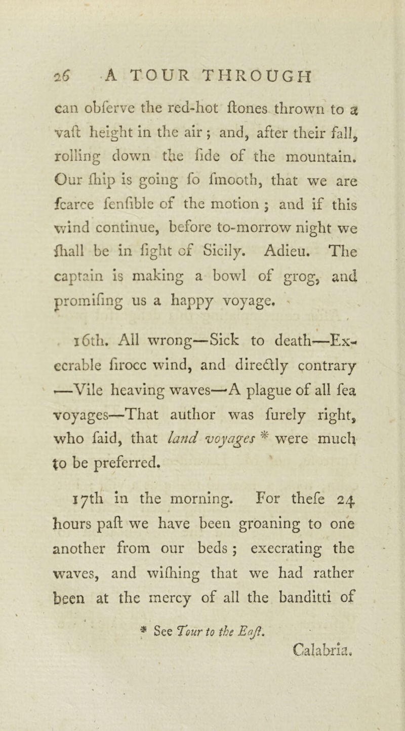 can obferve the red-hot {tones thrown to a vaft height in the air ; and, after their fall, rolling down the fide of the mountain. Our ihip is going fo finooth, that we are fcarce fenfible of the motion ; and if this wind continue, before to-morrow night we {hall be in fight of Sicily. Adieu. The captain is making a bowl of grog, and promifing us a happy voyage. $ i 16th. All wrong—Sick to death—Ex- ecrable firocc wind, and direftly contrary —Vile heaving waves—A plague of all fca voyages—That author was furely right, who faid, that land voyages * were much \o be preferred. 17th in the morning. For thefe 24 hours paft we have been groaning to one another from our beds; execrating the waves, and wifhing that we had rather been at the mercy of all the banditti of i * See Tour to the Enjl. Calabria.
