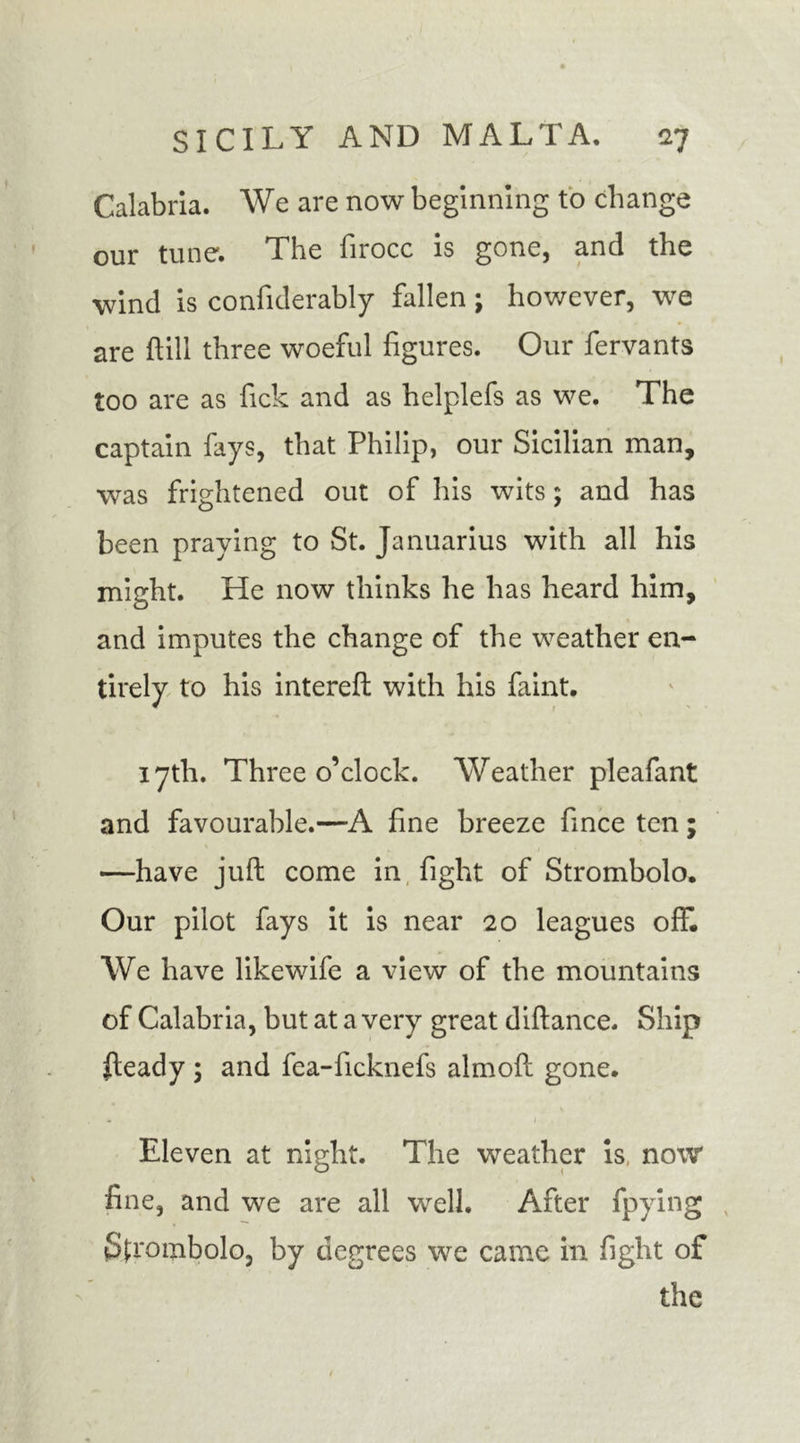 Calabria. We are now beginning to change our tune. The firocc is gone, and the wind is confiderably fallen; however, we are (till three woeful figures. Our fervants too are as fick and as helplefs as we. The captain fays, that Philip, our Sicilian man, was frightened out of his wits; and has been praying to St. Januarius with all his might. He now thinks he has heard him, and imputes the change of the weather en- tirely to his intereft with his faint. 17th. Three o’clock. Weather pleafant and favourable.—A fine breeze fince ten; —have juft come in fight of Strombolo. Our pilot fays it is near 20 leagues off. We have like wife a view of the mountains of Calabria, but at a very great diftance. Ship ileady ; and fea-ficknefs almoft gone. Eleven at night. The weather is, now fine, and we are all well. After fpying Sjxombolo, by degrees we came in fight of the