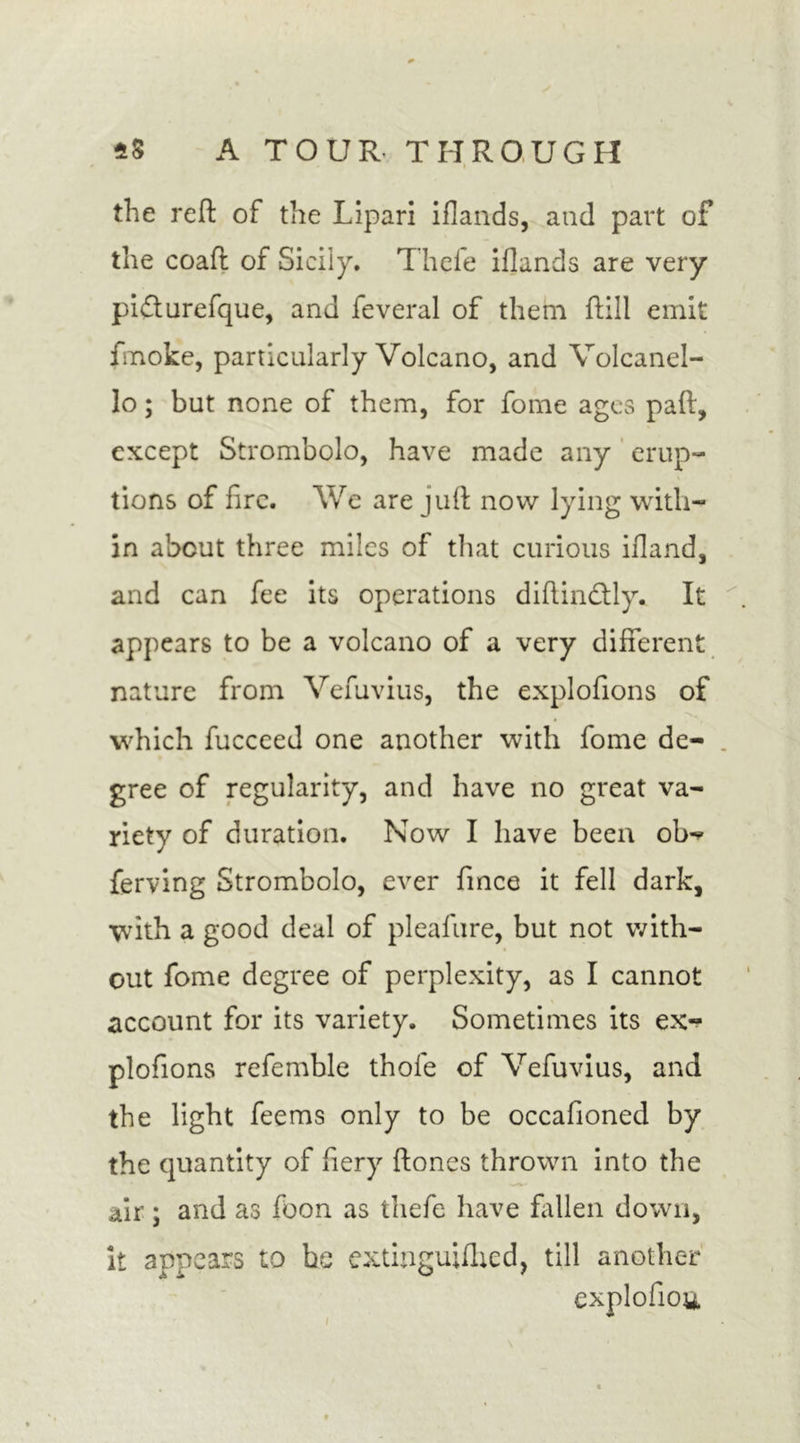 the reft of the Lipari iflands, and part of the coaft of Sicily. Thefe iflands are very pifturefque, and feveral of them ftill emit fmoke, particularly Volcano, and Volcanel- lo; but none of them, for fome ages paft, except Strombolo, have made any erup- tions of fire. We are juft now lying with- in about three miles of that curious ifland, and can fee its operations diftindtly. It appears to be a volcano of a very different nature from Vefuvius, the explofions of which fucceed one another with fome de- . gree of regularity, and have no great va- riety of duration. Now I have been ob«? ferving Strombolo, ever fince it fell dark, with a good deal of pleafure, but not with- out fome degree of perplexity, as I cannot account for its variety. Sometimes its ex- plofions refemble thole of Vefuvius, and the light feems only to be occafioned by the quantity of fiery ftones thrown into the air ; and as foon as thefe have fallen down, it appears to be extinguifhed, till another explofiou /