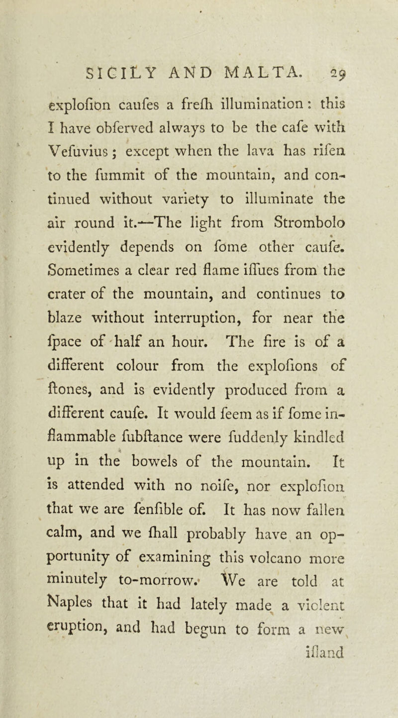 explofion caufes a frefh illumination: this I have obferved always to be the cafe with Vefuvius; except when the lava has riferx to the fummit of the mountain, and con- 1 tinued without variety to illuminate the air round it.—The light from Strombolo • evidently depends on fome other caufe. .Sometimes a clear red flame ifliies from the crater of the mountain, and continues to blaze without interruption, for near the Ipace of half an hour. The fire is of a different colour from the explofions of ftones, and is evidently produced from a different caufe. It wrould feem as if fome in- flammable fubftance were fuddenly kindled up in the bowels of the mountain. It is attended with no noife, nor explofion that we are fenfible of. It has now fallen calm, and we fhall probably have an op- portunity of examining this volcano more minutely to-morrow.* We are told at Naples that it had lately made a violent eruption, and had begun to form a new ifland