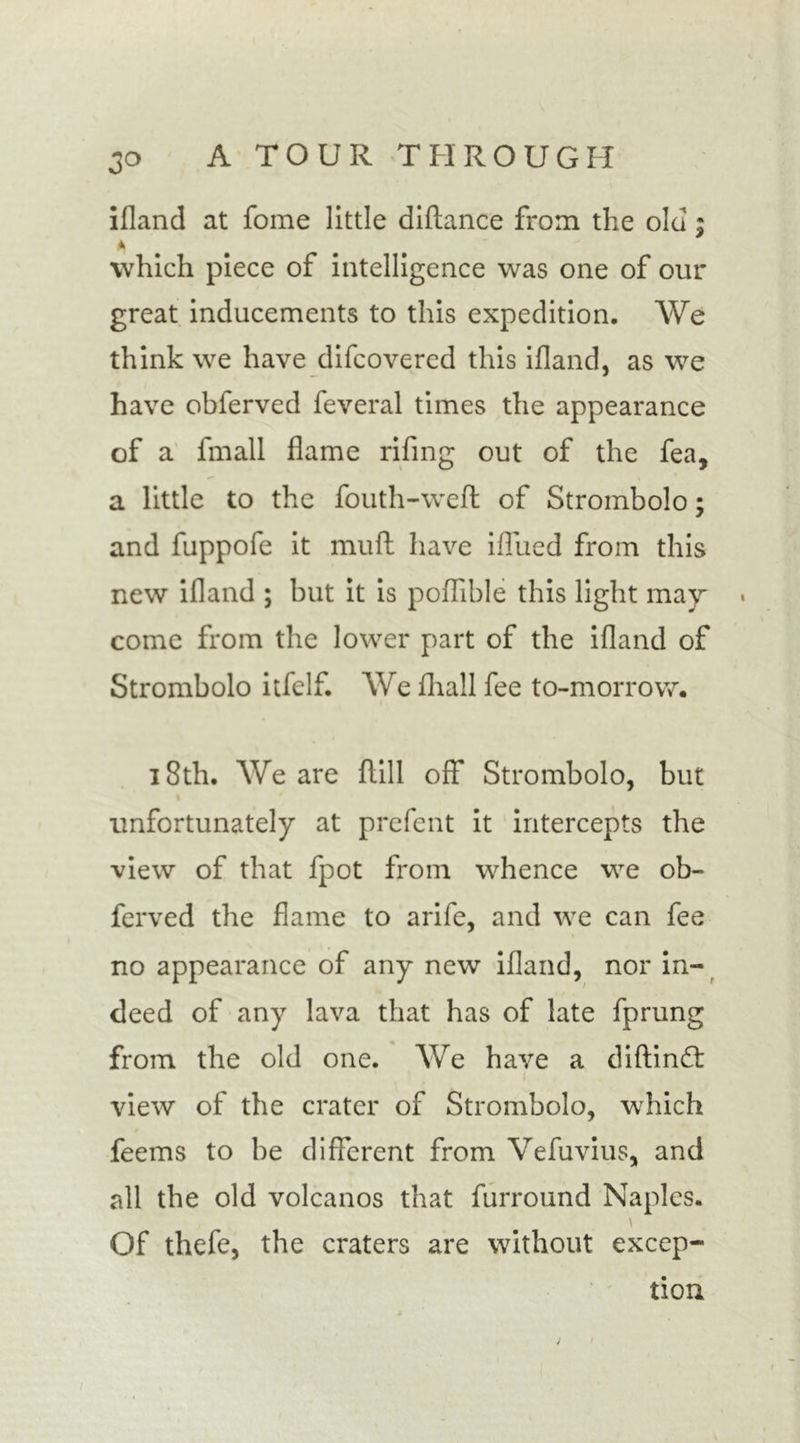 ifland at fome little diftance from the old; which piece of intelligence was one of our great inducements to this expedition. We think we have difcovered this ifland, as we have obferved feveral times the appearance of a fmall flame rifing out of the fea, a little to the fouth-wefl of Strombolo; and fuppofe it mull have ifliied from this new ifland ; but it is poflible this light may come from the lower part of the ifland of Strombolo itfclf. We fliall fee to-morrow. 18th. We are flill off* Strombolo, but t unfortunately at prefent it intercepts the view of that fpot from whence we ob- ferved the flame to arife, and we can fee no appearance of any new ifland, nor in- deed of any lava that has of late fprung from the old one. We have a diftindl view of the crater of Strombolo, which feems to be different from Vefuvius, and all the old volcanos that furround Naples. \ Of thefe, the craters are without excep- tion j