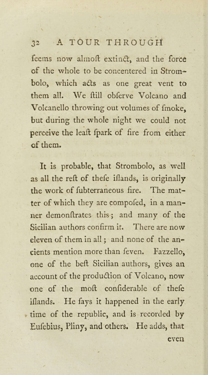 / 32 A TOUR THROUGH feems now almoft extind:, and the force of the whole to be concentered in Strom- bolo, which adts as one great vent to them all. We hill obferve Volcano and Volcanello throwing out volumes of fmoke, but during the whole night we could not perceive the lead fpark of fire from either of them. It is probable, that Strombolo, as well as all the reft of thefe iflands, is originally • the work of fubterraneous fire. The mat- ter of which they are compofed, in a man- ner demonftrates this; and many of the Sicilian authors confirm it. There are now eleven of them in all; and none of the an- cients mention more than feven. Fazzello, one of the beft Sicilian authors, gives an account of the produdtion of Volcano, now one of the moft confiderable of thefe ifiands. He fays it happened in the early time of the republic, and is recorded by EufebiuSj Pliny, and others. He adds, that even