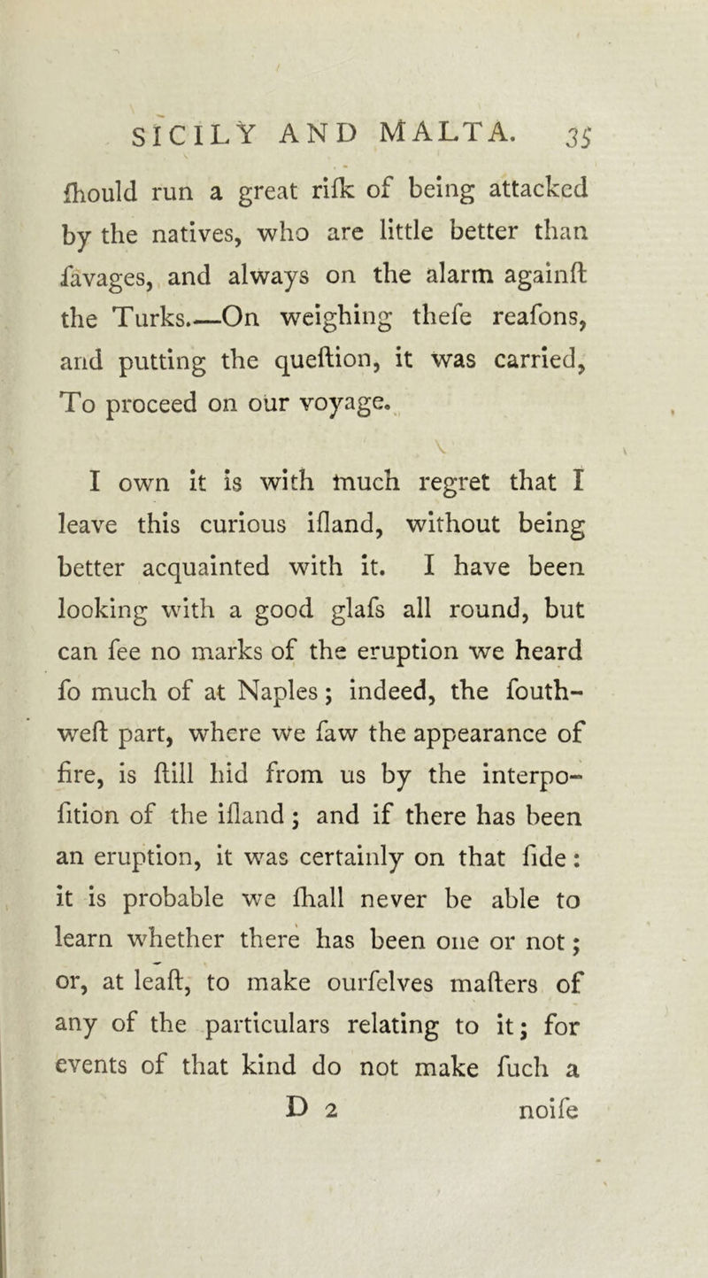 fhould run a great rifk of being attacked by the natives, who are little better than favages, and always on the alarm again!! the Turks.—On weighing thefe reafons, and putting the queftion, it was carried, To proceed on our voyage. I own it is with much regret that I leave this curious ifland, without being better acquainted with it. I have been looking with a good glafs all round, but can fee no marks of the eruption we heard fo much of at Naples; indeed, the fouth- well: part, where we faw the appearance of fire, is ftill hid from us by the interpo- fition of the ifland; and if there has been an eruption, it was certainly on that fide: it is probable we fihall never be able to learn whether there has been one or not; or, at leaft, to make ourfelves mailers of any of the particulars relating to it; for events of that kind do not make fuch a D 2 noife