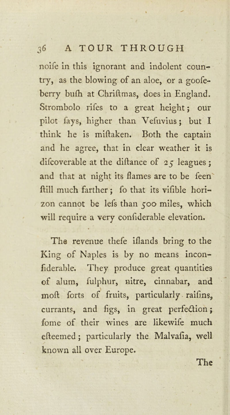 nolle In this ignorant and indolent coun- try, as the blowing of an aloe, or a goofe- berry bufh at Chriftmas, does in England. Strombolo rifes to a great height; our pilot fays, higher than Vefuvius; but I think he is miftaken. Both the captain and he agree, that in clear weather it is difcoverable at the diftance of 25 leagues; and that at night its flames are to be feen dill much farther; fo that its vifible hori- zon cannot be lefs than 500 miles, which will require a very confiderable elevation. The revenue thefe iflands bring to the King of Naples is by no means incon- fiderable. They produce great quantities of alum, fulphur, nitre, cinnabar, and ' mod forts of fruits, particularly raifins, currants, and figs, in great perfection; fome of their wines are likewdfe much efteemed ; particularly the Malvafia, well known all over Europe. The