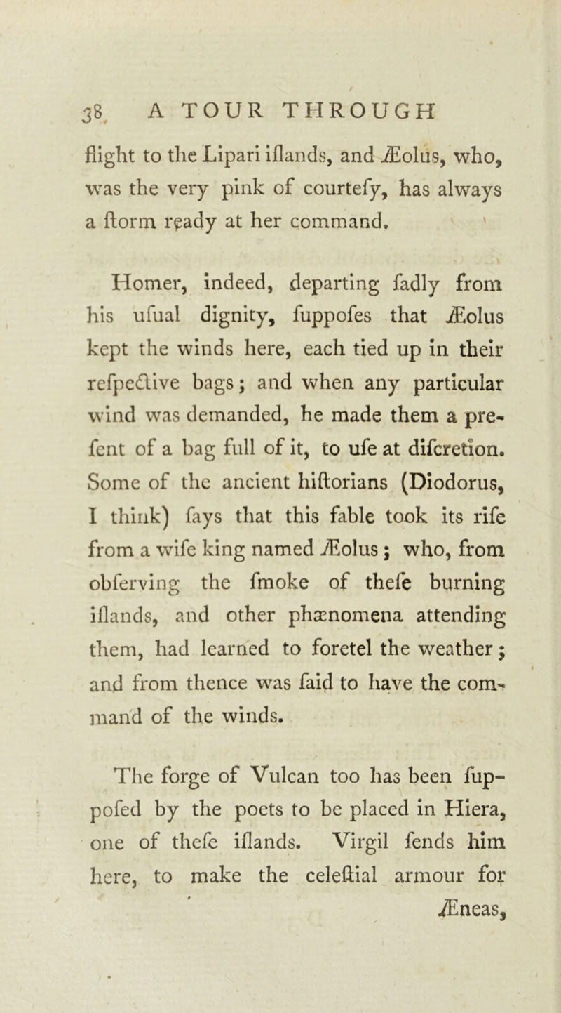flight to the Lipari iflands, and iEolus, who, was the very pink of courtefy, has always a florin r^ady at her command. Homer, indeed, departing fadly from his ufual dignity, fuppofes that iEolus kept the winds here, each tied up in their refpedlive bags; and when any particular wind was demanded, he made them a pre- fent of a bag full of it, to ufe at difcretion. Some of the ancient hiftorians (Diodorus, I think) fays that this fable took its rife from a wife king named iEolus; who, from oblerving the fmoke of theie burning iflands, and other phenomena attending them, had learned to foretel the weather; and from thence was faid to have the com- mand of the winds. The forge of Vulcan too has been fup- pofed by the poets to be placed in Hiera, one of thefe iflands. Virgil fends him here, to make the celellial armour for iEneas,
