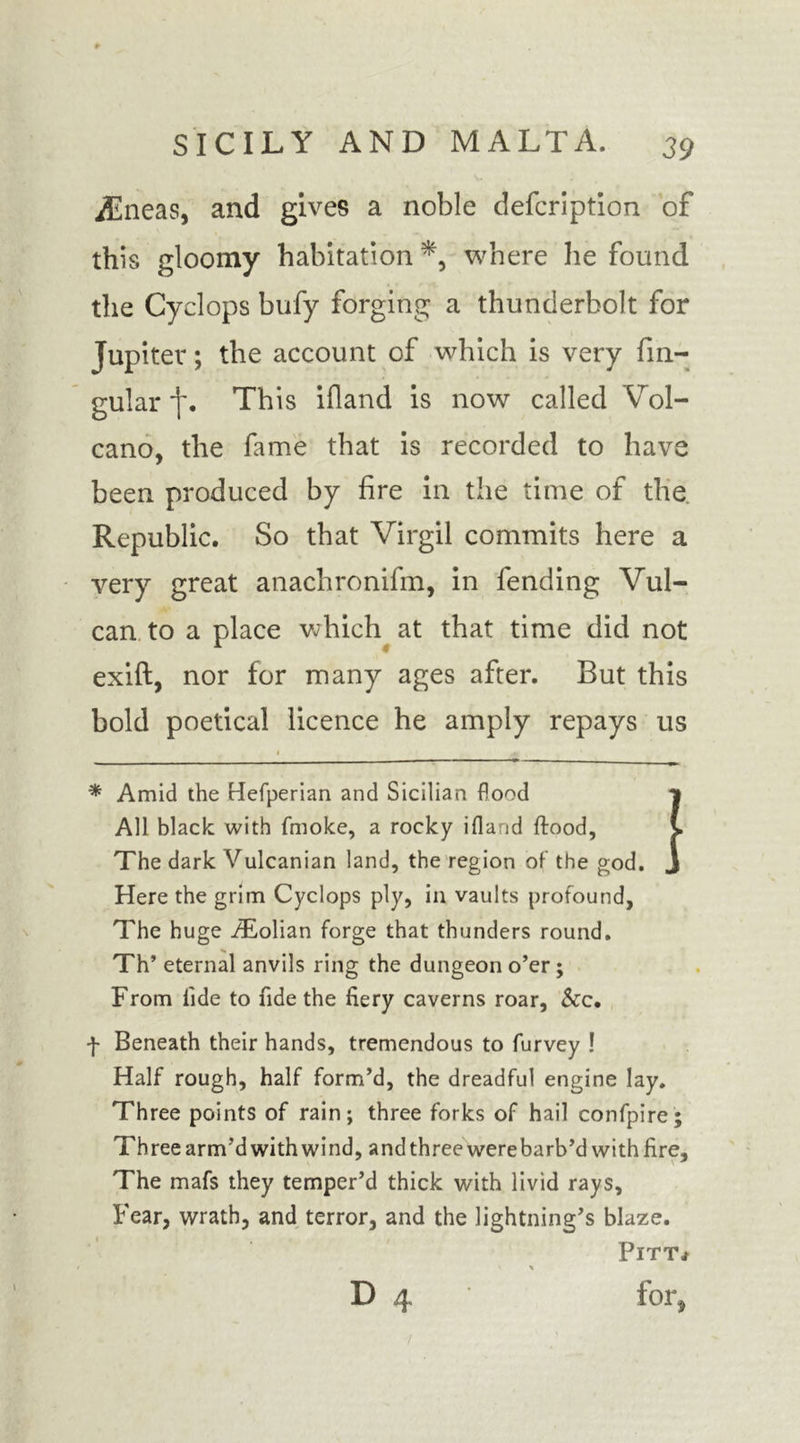iEneas, and gives a noble defcription of this gloomy habitation where he found the Cyclops bufy forging a thunderbolt for Jupiter; the account of which is very An- gular *j\ This ifland is now called Vol- cano, the fame that is recorded to have been produced by fire in the time of the Republic. So that Virgil commits here a very great anachronifm, in fending Vul- can to a place which at that time did not exift, nor for many ages after. But this bold poetical licence he amply repays us . * « * Amid the Hefperian and Sicilian flood | All black with (moke, a rocky ifland {food, i The dark Vulcanian land, the region of the god. J Here the grim Cyclops ply, in vaults profound, The huge iEolian forge that thunders round. Th’ eternal anvils ring the dungeon o’er; From fide to fide the fiery caverns roar. See. f Beneath their hands, tremendous to furvey ! Half rough, half form’d, the dreadful engine lay. Three points of rain; three forks of hail confpire; Three arm’d with wind, and three were barb’d with fire. The mafs they temper’d thick with livid rays. Fear, wrath, and terror, and the lightning’s blaze. Pitt* V X D 4 for,