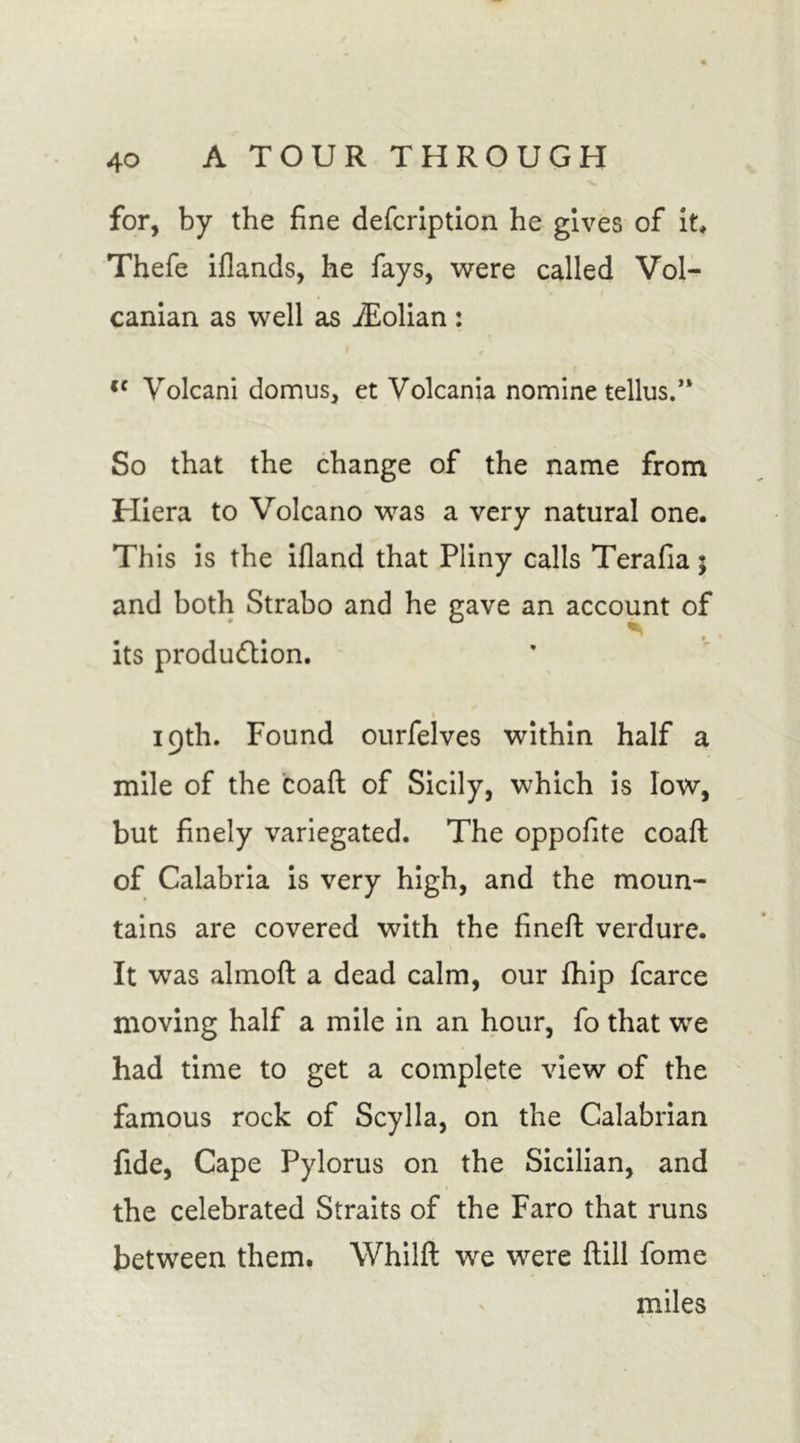 for, by the fine defcription he gives of it* Thefe iflands, he fays, were called Vol- canian as well as iEolian: cc Volcani domus, et Volcania nomine tellus.” So that the change of the name from Hiera to Volcano was a very natural one. This is the ifland that Pliny calls Terafia; and both Strabo and he gave an account of its production. i 19th. Found ourfelves within half a mile of the coaft of Sicily, which is low, but finely variegated. The oppofite coaft of Calabria is very high, and the moun- tains are covered with the fineft verdure. It was almoft a dead calm, our fhip fcarce moving half a mile in an hour, fo that we had time to get a complete view of the famous rock of Scylla, on the Calabrian fide, Cape Pylorus on the Sicilian, and the celebrated Straits of the Faro that runs between them. Whilft we were ftill fome miles