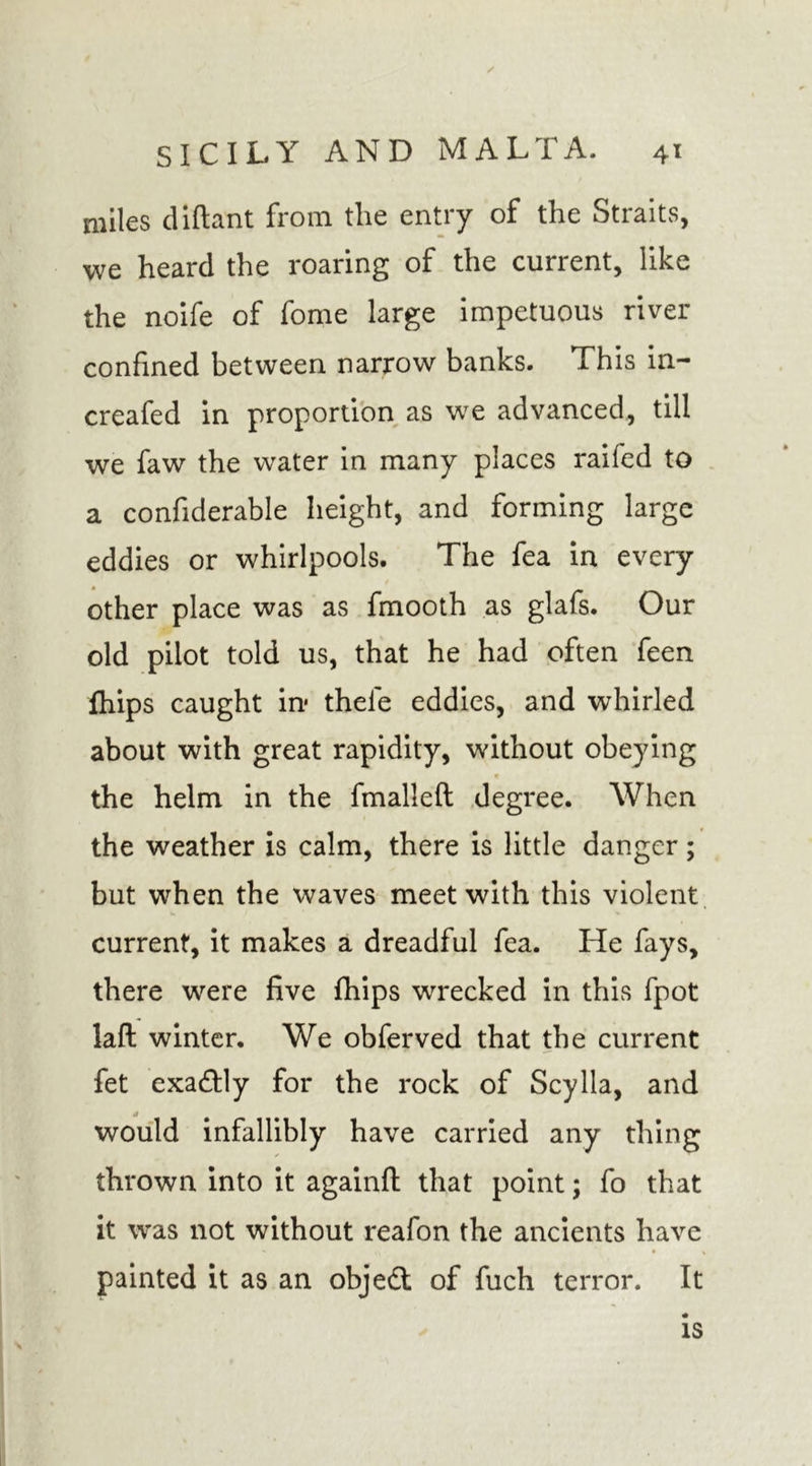 / SICILY AND MALTA. 41 miles diftant from the entry of the Straits, we heard the roaring of the current, like the noife of fome large impetuous river confined between narrow banks. This in- creafed in proportion as we advanced, till we faw the water in many places raifed to a confiderable height, and forming large eddies or whirlpools. The fea in every other place was as fmooth as glafs. Our old pilot told us, that he had often feen fhips caught in* thele eddies, and whirled about with great rapidity, without obeying the helm in the fmallefl degree. When the weather is calm, there is little danger; but when the waves meet with this violent current, it makes a dreadful fea. He fays, there were five fhips wrecked in this fpot laft winter. We obferved that the current fet exactly for the rock of Scylla, and would infallibly have carried any thing thrown into it againfl that point; fo that it was not without reafon the ancients have painted it as an objed: of fuch terror. It is