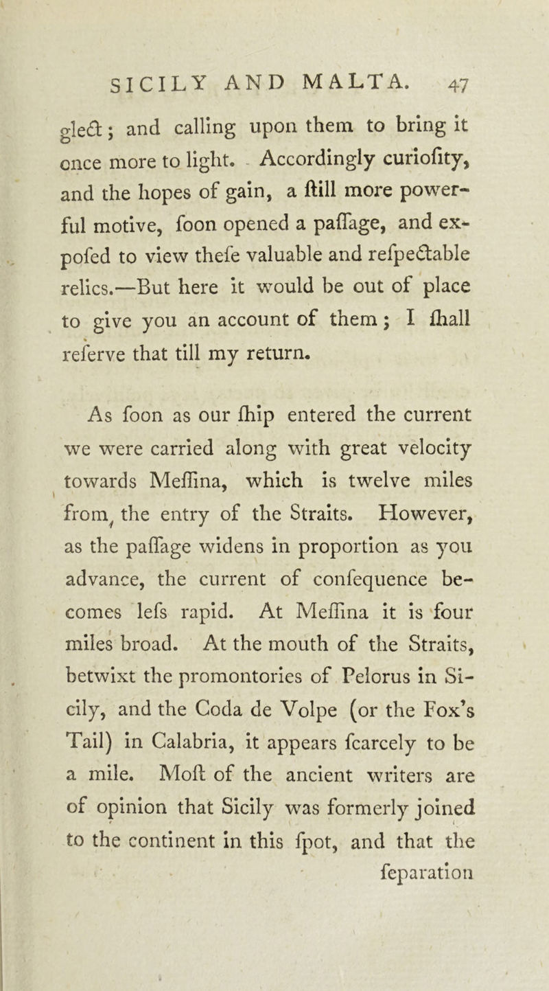 gle£t; and calling upon them to bring it once more to light. Accordingly curiofity, and the hopes of gain, a ftill more power- ful motive, foon opened a paffage, and ex- pofed to view thefe valuable and refpectable relics.—But here it would be out of place to give you an account of them; I fhall referve that till my return. As foon as our fhip entered the current we were carried along with great velocity towards Medina, which is twelve miles fromy the entry of the Straits. However, as the paffage widens in proportion as you advance, the current of confequence be- comes lefs rapid. At Medina it is four miles broad. At the mouth of the Straits, betwixt the promontories of Pelorus in Si- cily, and the Coda de Volpe (or the Fox’s Tail) in Calabria, it appears fcarcely to be a mile. Moll of the ancient writers are of opinion that Sicily was formerly joined to the continent in this fpot, and that the feparation