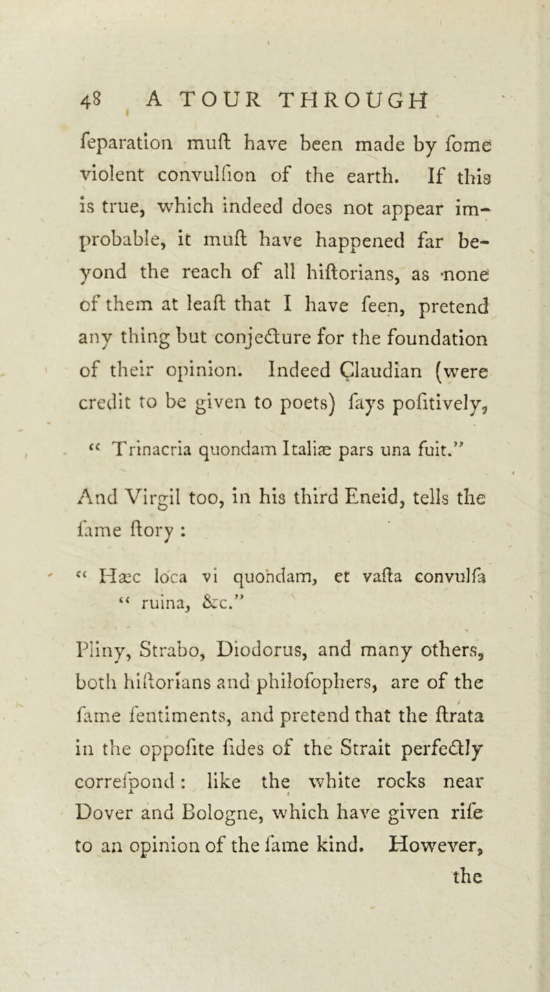 feparation muft have been made by fome violent convulfion of the earth. If this is true, which indeed does not appear im- probable, it muft have happened far be- yond the reach of all hiftorians, as -none of them at leaf! that I have feen, pretend any thing but conjedure for the foundation of their opinion. Indeed Claudian (were credit to be given to poets) fays pofitively, &lt;c Trinacria quondam Italic pars una fuit.” And Virgil too, in his third Eneid, tells the fame ftory : fC Hasc Idea vi quondam, et vafta convulfa “ ruina, &amp;x.” * Pliny, Strabo, Diodorus, and many others, both hiftorians and philofophers, are of the # fame fentiments, and pretend that the ftrata in the oppofite fides of the Strait perfedly correfpond: like the white rocks near Dover and Bologne, which have given rife to an opinion of the fame kind. However, the