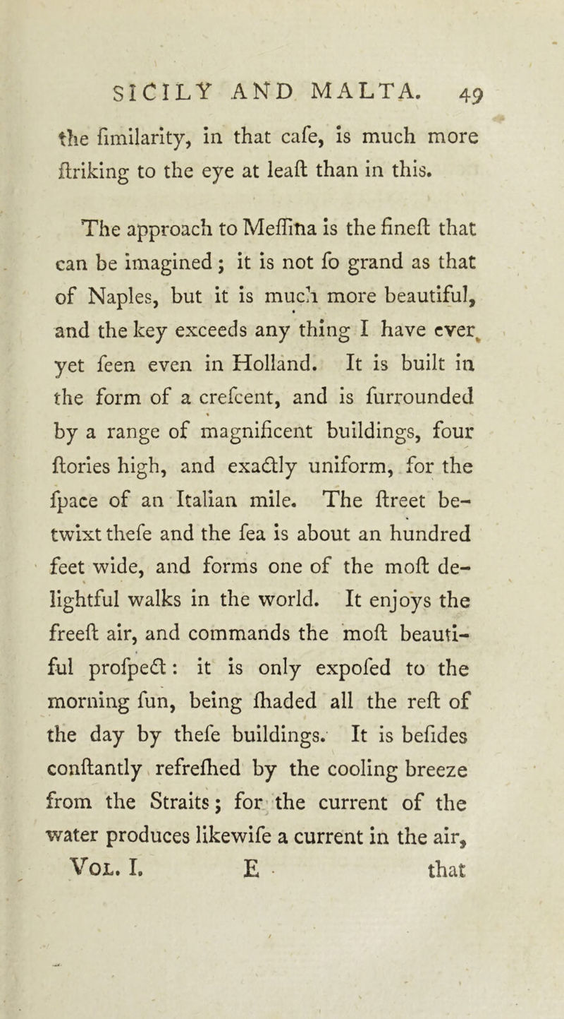 the fimilarity, in that cafe, is much more ftriking to the eye at lead than in this. The approach to Medina is the fined that can be imagined; it is not fo grand as that of Naples, but it is much more beautiful, and the key exceeds any thing I have ever yet feen even in Holland. It is built in the form of a credent, and is furrounded % ^ by a range of magnificent buildings, four dories high, and exactly uniform, for the fpace of an Italian mile. The dreet be- twixt thefe and the fea is about an hundred feet wide, and forms one of the mod de- % • lightful walks in the world. It enjoys the freed air, and commands the mod beauti- ful profpe£l: it is only expofed to the morning fun, being fhaded all the red of the day by thefe buildings. It is befides condantly refrefhed by the cooling breeze from the Straits; for the current of the water produces likewife a current in the air, VoL. I. E • that
