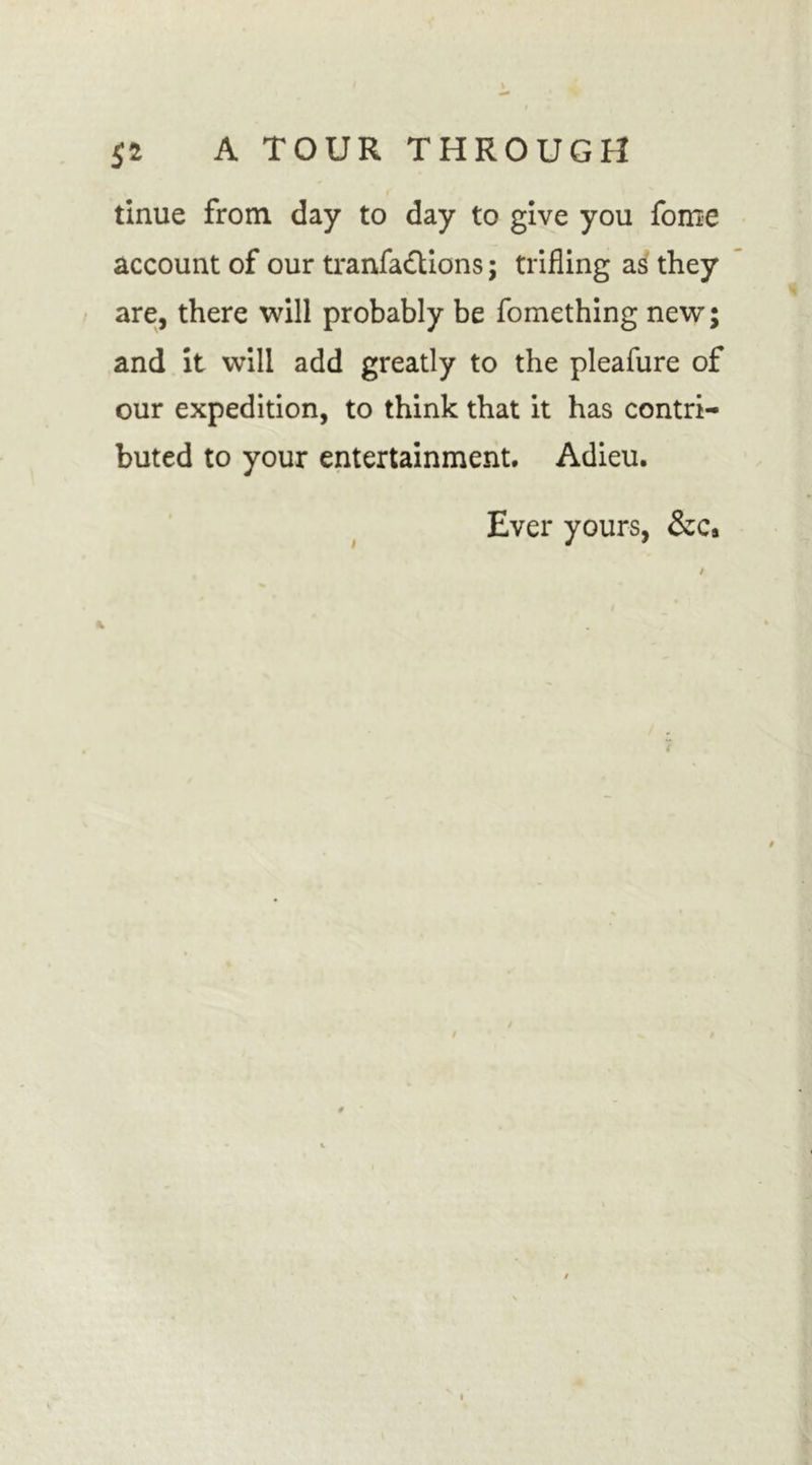 tinue from day to day to give you fome account of our tranfa&amp;ions; trifling as they and it will add greatly to the pleafure of our expedition, to think that it has contri- buted to your entertainment. Adieu. Ever yours, &amp;c#