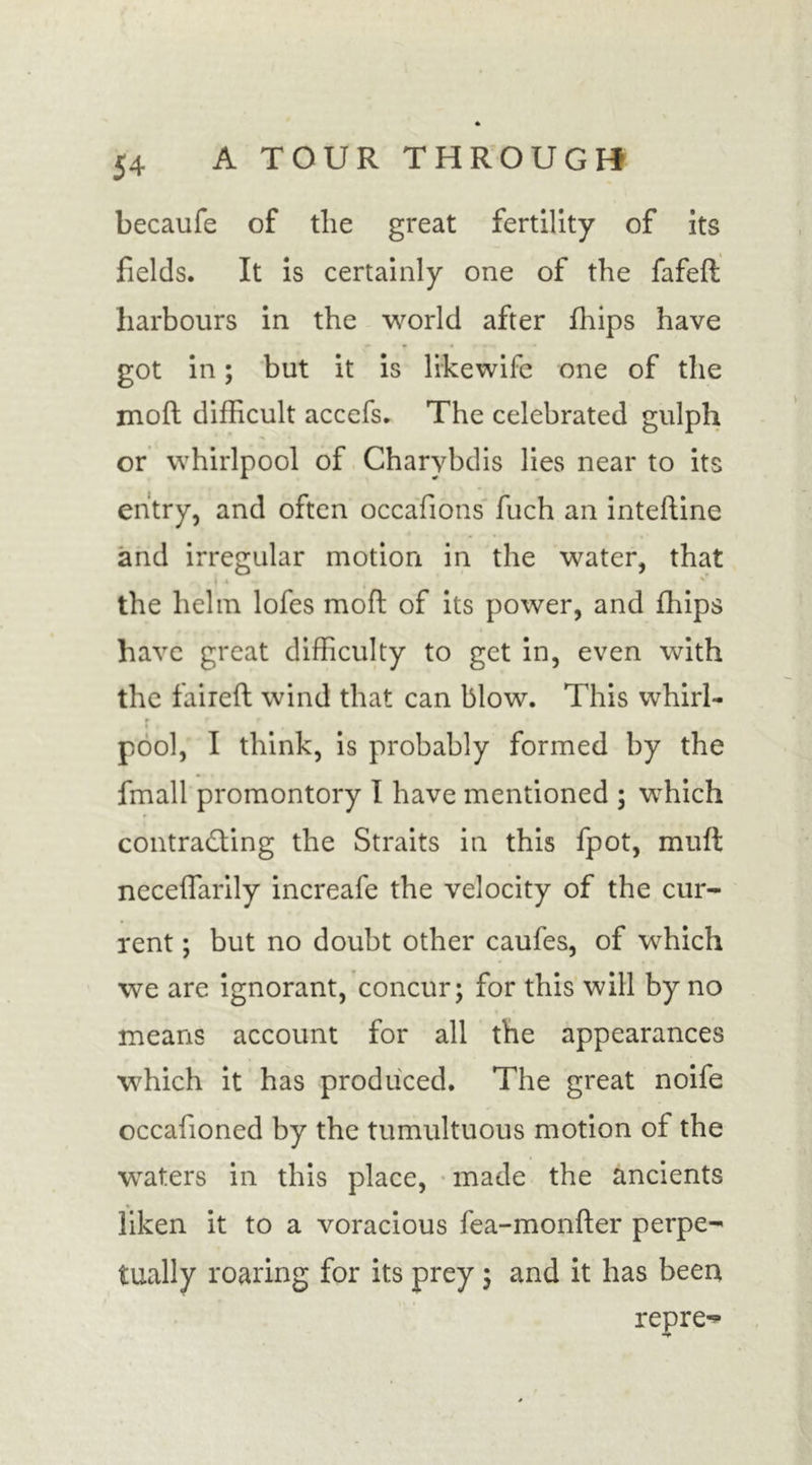 becaufe of tlie great fertility of its fields. It is certainly one of the fafed harbours in the world after flips have got in; but it is likewife one of the mod difficult accefs. The celebrated gulph or whirlpool of Charybdis lies near to its entry, and often occafions fuch an intedine and irregular motion in the water, that r - . I •* t , ’ the helm lofes mod of its power, and fliips have great difficulty to get in, even with the faired wind that can blow. This whirl- r • . pool, I think, is probably formed by the fmall promontory I have mentioned ; which contracting the Straits in this fpot, mud necedarily increafe the velocity of the cur- rent ; but no doubt other caufes, of which we are ignorant, concur; for this will by no means account for all the appearances which it has produced. The great noife occafioned by the tumultuous motion of the waters in this place, made the ancients liken it to a voracious fea-monder perpe- tually roaring for its prey ; and it has been repre-*