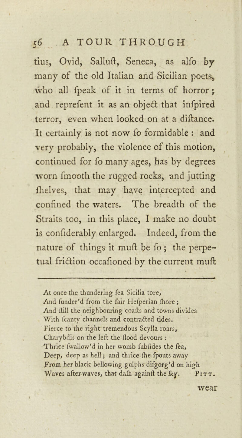 tius, Ovid, Salluft, Seneca, as alfo by many of the old Italian and Sicilian poets, who all fpeak of it in terms of horror; and reprefent it as an object that infpired terror, even when looked on at a diftance. It certainly is not now fo formidable : and very probably, the violence of this motion, continued for fo many ages, has by degrees worn fmooth the rugged rocks, and jutting % fhelves, that may have intercepted and confined the waters. The breadth of the Straits too, in this place, I make no doubt Is confiderably enlarged. Indeed, from the nature of things it muft be fo; the perpe- tual fridtion occafioned by the current muft At once the thundering fea Sicilia tore. And funder’d from the fair Hefperian fhore; And Hill the neighbouring coafts and towns divides With fcanty channels and contra&amp;ed tides. Fierce to the right tremendous Scylla roars, Charybdis on the left the flood devours : Thrice fwallow’d in her womb fubfides the fea. Deep, deep as hell; and thrice Ihe fpouts away From her black bellowing gulphs difgorg’d on high Waves after waves, that dafh againft the Iky, Pitt. wear