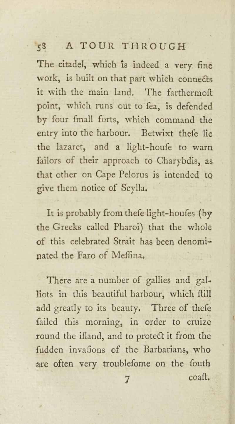 The citadel, which is indeed a very fine work, is built on that part which connects it with the main land. The farthermoft point, which runs out to fea, is defended by four fmall forts, which command the entry into the harbour. Betwixt thefe lie the lazaret, and a light-houfe to warn failors of their approach to Charybdis, as that other on Cape Pelorus is intended to give them notice of Scylla. •* It is probably from thefe light-houfes (by the Greeks called Pharoi) that the whole of this celebrated Strait has been denomi- nated the Faro of Meffina* There are a number of gallies and gal- liots in this beautiful harbour, which ftiil add greatly to its beauty. Three of thefe * * failed this morning, in order to cruize round the ifland, and to protect it from the fudden invasions of the Barbarians, who are often very troublefome on the fouth