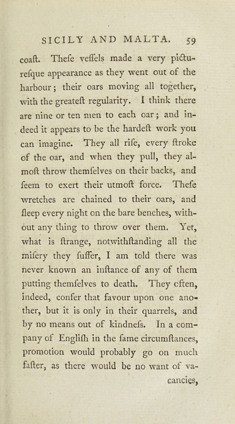 / I SICILY AND MALTA. 59 coaft. Thefe veffels made a very pi&amp;u- refque appearance as they went out of the harbour; their oars moving all together, with the greateft regularity. I think there are nine or ten men to each oar; and in- deed it appears to be the hardeft work you can imagine. They all rife, every broke of the oar, and when they pull, they al- moft throw themfelves on their backs, and feem to exert their utmoft force. Thefe wretches are chained to their oars, and fleep every night on the bare benches, with- out any thing to throw over them. Yet, what is ftrange, notwithftanding all the mifery they fuffer, I am told there was never known an inftance of any of them putting themfelves to death. They often, indeed, confer that favour upon one ano- ther, but it is only in their quarrels, and by no means out of kindnefs. In a com- pany of Englifh in the fame circumftances, promotion would probably go on much fafter, as there would be no want of va- cancies,