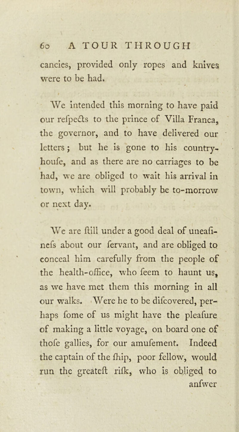 cancics, provided only ropes and knives were to be had. # / / We intended this morning to have paid our refpefts to the prince of Villa Franca, the governor, and to have delivered our letters; but he is gone to his country- houfe, and as there are no carriages to be had, we are obliged to wait his arrival in town, which will probably be to-morrow or next day. We are ftill under a good deal of uneafi- nefs about our fervant, and are obliged to conceal him carefully from the people of the health-office, who feem to haunt us, as we have met them this morning in all our walks. Were he to be dilcovered, per- haps fome of us might have the pleafure of making a little voyage, on board one of thofe gallies, for our amufement. Indeed the captain of the ffiip, poor fellow, would run the greatefl rifk, who is obliged to anfwer