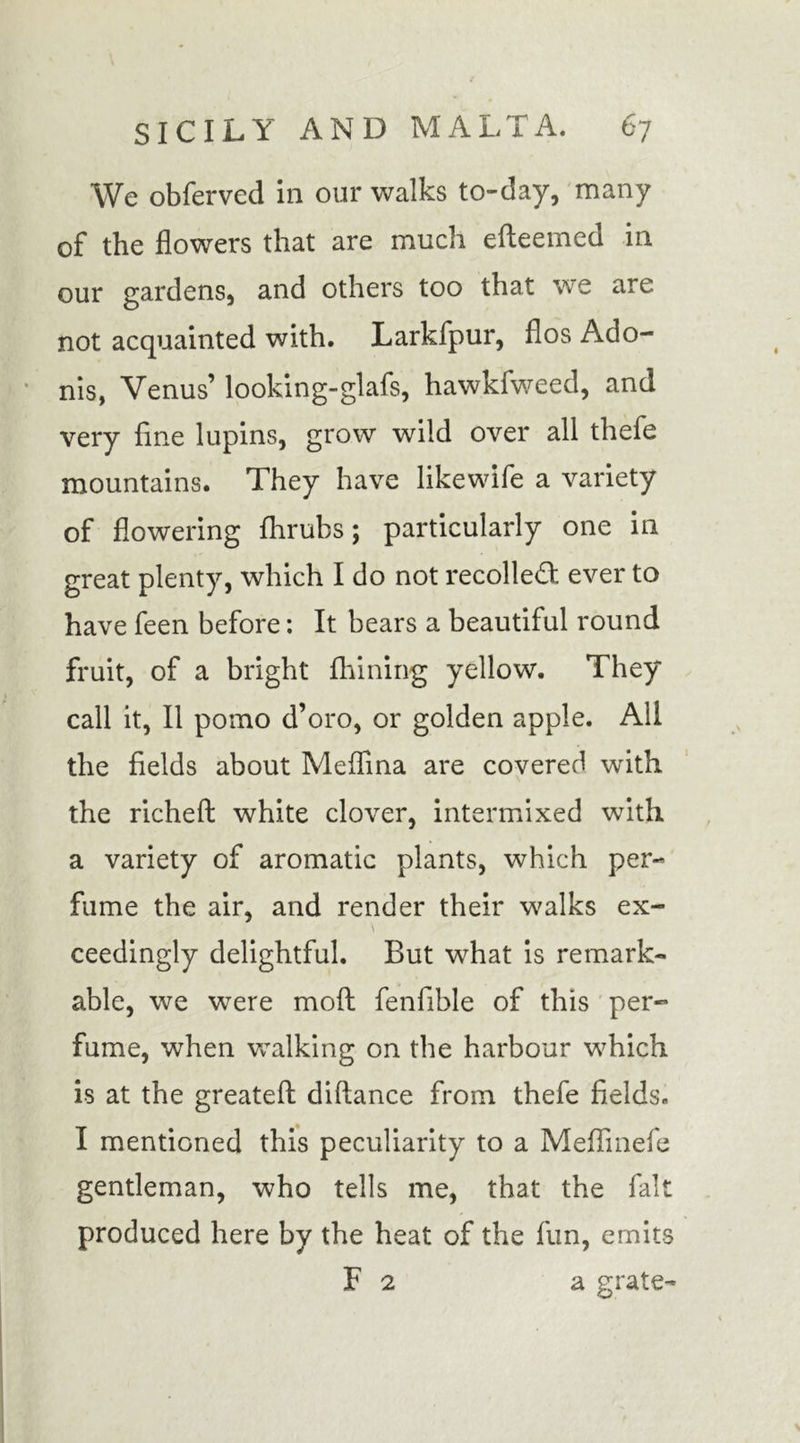 We obferved in our walks to-day, many of the flowers that are much efteemed in our gardens, and others too that we are not acquainted with. Larkfpur, flos Ado- nis, Venus’ looking-glafs, hawkfweed, and very fine lupins, grow wild over all thefe mountains. They have likewife a variety of flowering fhrubs; particularly one in great plenty, which I do not recoiled ever to have feen before: It bears a beautiful round fruit, of a bright fhining yellow. They call it, II pomo d’oro, or golden apple. All the fields about Medina are covered wuth the richeft white clover, intermixed with a variety of aromatic plants, which per- fume the air, and render their walks ex- \ ceedingly delightful. But what is remark- able, we were moil fenfible of this per- fume, when walking on the harbour which is at the greatefl: diftance from thefe fields. I mentioned this peculiarity to a Meffinefe gentleman, who tells me, that the fait produced here by the heat of the fun, emits F 2 a grate-