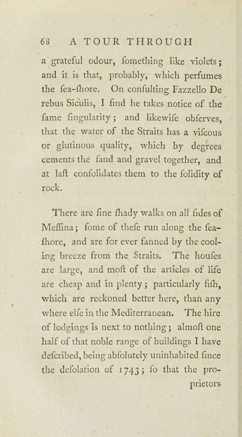 a grateful odour, fomething like violets; and it is that, probably, which perfumes the fea-fhore. On confulting Fazzello De rebus Siculis, I find he takes notice of the fame fingularity; and likewife obferves, that the water of the Straits has a vifcous or glutinous quality, which by degrees cements the kind and gravel together, and at laft confolidates them to the folidity of rock. There arc fine fhady walks on all Tides of Medina; fome of thefe run along the fea- fhore, and are for ever fanned by the cool- ing breeze from the Straits. The houfes are large, and mod of the articles of life are cheap and in plenty; particularly fifh, which are reckoned better here, than any where elfe in the Mediterranean. The hire of lodgings is next to nothing ; almofl one half of that noble range of buildings I have defcribed, being abfolutely uninhabited fince the defolation of 1743 ; fo that the pro- prietors