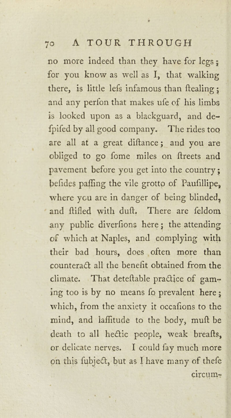 9 70 A TOUR THROUGH no more indeed than they have for legs \ for you know as well as I, that walking there, is little lefs infamous than dealing; and any perion that makes ufe of his limbs is looked upon as a blackguard, and de- fpifed by all good company. The rides too are all at a great didance; and you are obliged to go fome miles on dreets and pavement before you get into the country; befides paffing the vile grotto of Paufillipe, where you are in danger of being blinded, and ftifled with dud. There are feldom any public diverfions here; the attending of which at Naples, and complying with their bad hours, does often more than counteract all the benefit obtained from the climate. That detedable pra&amp;ice of gam- ing too is by no means fo prevalent here; which, from the anxiety it occafions to the mind, and laditude to the body, mud be death to all heCtic people, weak breads, or delicate nerves. I could fay much more on this fubjeCt, but as I have many of thefe circum- i