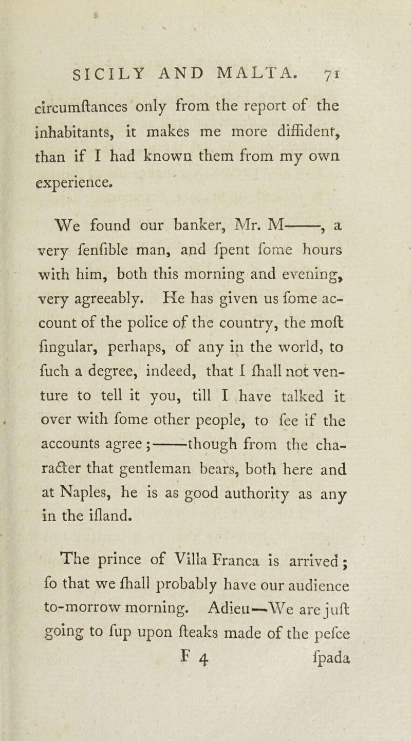 » SICILY AND MALTA. 71 drcumftances only from the report of the inhabitants, it makes me more diffident, than if I had known them from my own experience. We found our banker, Mr. M , a very fenfible man, and fpent fome hours with him, both this morning and evening, very agreeably. Ke has given us fome ac- count of the police of the country, the moft lingular, perhaps, of any in the world, to fuch a degree, indeed, that I ffiall not ven- ture to tell it you, till I have talked it over with fome other people, to fee if the accounts agree; though from the cha- racter that gentleman bears, both here and at Naples, he is as good authority as any in the ifland. The prince of Villa Franca is arrived ; fo that we ffiall probably have our audience to-morrow morning. Adieu—We are juft going to fup upon fteaks made of the pefce F 4 fpada