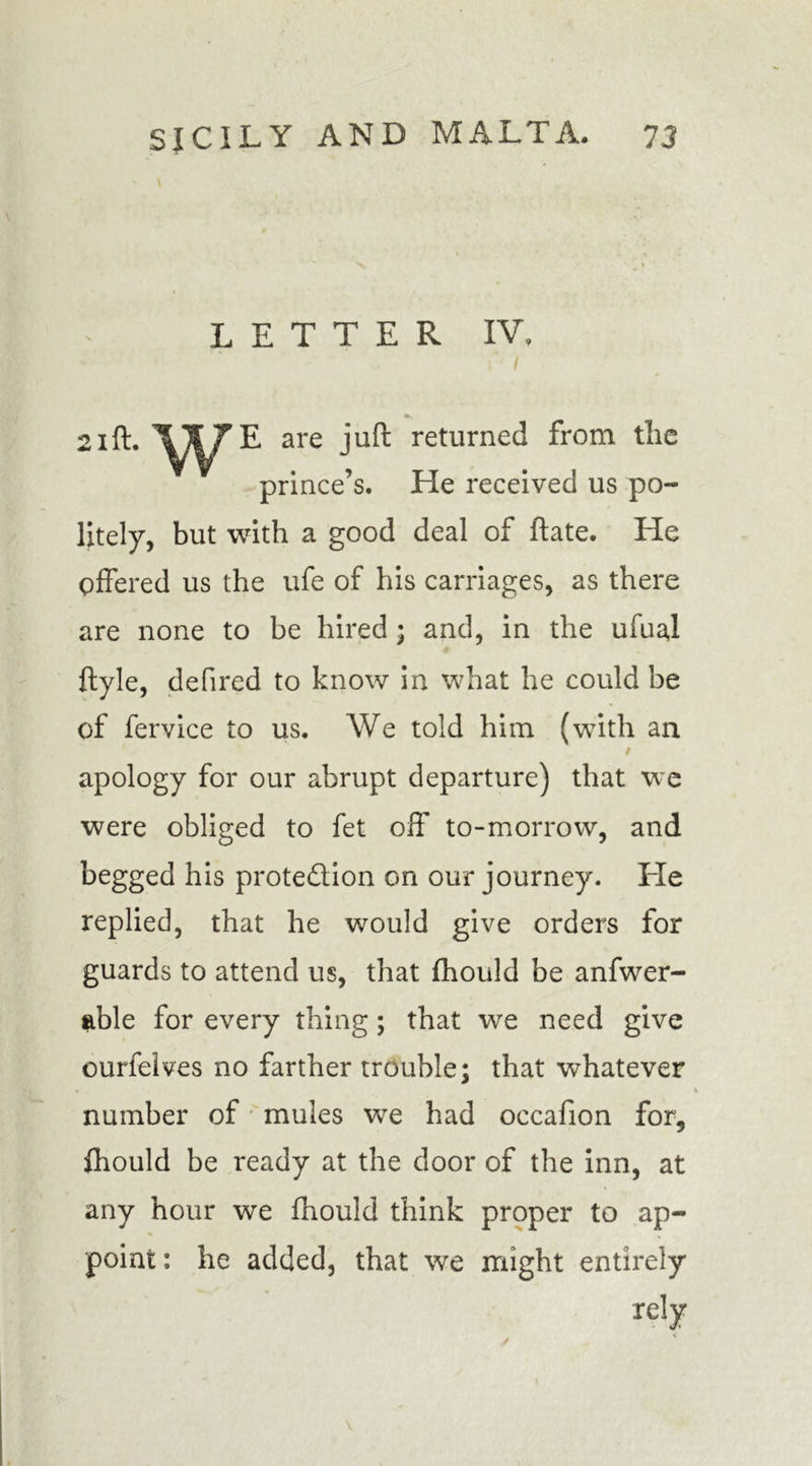 LETTER IV. 21ft. are juft returned from tlic prince’s. He received us po- litely, but with a good deal of ftate. He offered us the ufe of his carriages, as there are none to be hired ; and, in the ufual ftyle, defired to know in what he could be of fervice to us. We told him (with an apology for our abrupt departure) that we were obliged to fet off to-morrow, and begged his prote&amp;ion on our journey. He replied, that he would give orders for guards to attend us, that fhould be anfwer- able for every thing; that we need give ourfelves no farther trouble; that whatever number of mules wre had occafion for, fhould be ready at the door of the inn, at any hour we fhould think proper to ap- point : he added, that we might entirely rely