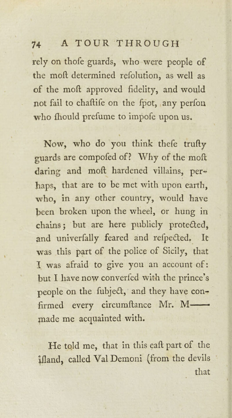 \ 74 A TOUR THROUGH rely on thofe guards, who were people of the moft determined refolution, as well as of the moft approved fidelity, and would not fail to chaftife on the fpot, any perfon who fhould prefume to impofe upon us. \ % Now, who do you think thefe trufty guards are compofed of? Why of the moft daring and moft hardened villains, per- haps, that are to be met with upon earth, who, in any other country, would have been broken upon the wheel, or hung in chains; but are here publicly protected, and univerfally feared and refpe&amp;ed. It was this part of the police of Sicily, that I was afraid to give you an account of: but I have now converfed with the prince’s people on the fubjedl, and they have con- firmed every circumftance Mr. M jnade me acquainted with. He tpld me, that in this eaft part of the liland, called Vai Demoni (from the devils that