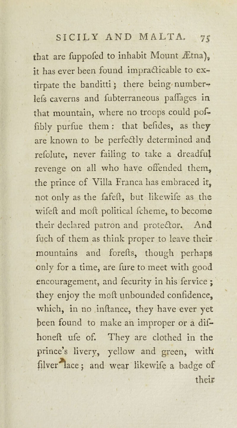 that are fuppofed to inhabit Mount iEtna), it has ever been found impracticable to ex- tirpate the banditti; there being number- lefs caverns and fubterraneous paffages in that mountain, where no troops could pof- fibly purfue them ; that befides, as they are known to be perfectly determined and refolute, never failing to take a dreadful revenge on all who have offended them, the prince of Villa Franca has embraced it, not only as the fafeft, but like wife as the 1 wifeft and moft political fcheme, to become their declared patron and proteCtor. And fuch of them as think proper to leave their mountains and forelts, though perhaps only for a time, are fure to meet with good encouragement, and fecurity in his fervice ; they enjoy the moft unbounded confidence, which, in no inftancc, they have ever yet been found to make an improper or a dif- honeft ufe of. They are clothed in the prince’s livery, yellow and green, with' filver^ace; and wear likewife a badge of 1 their